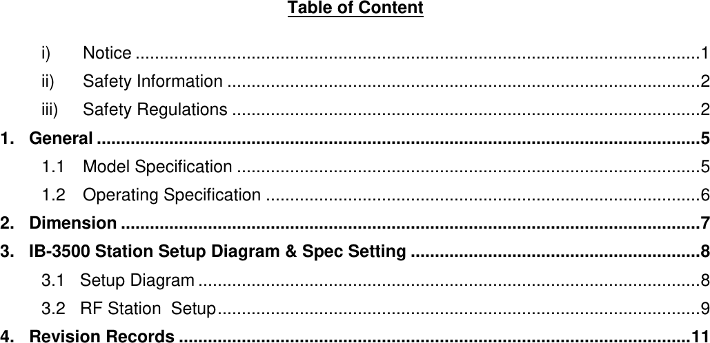 Table of Content  i) Notice ..................................................................................................................... 1 ii) Safety Information .................................................................................................. 2 iii) Safety Regulations ................................................................................................. 2 1.   General ............................................................................................................................. 5 1.1 Model Specification ................................................................................................ 5 1.2 Operating Specification .......................................................................................... 6 2.   Dimension ........................................................................................................................ 7 3.   IB-3500 Station Setup Diagram &amp; Spec Setting ............................................................ 8 3.1   Setup Diagram ........................................................................................................ 8 3.2   RF Station  Setup .................................................................................................... 9 4.   Revision Records .......................................................................................................... 11      