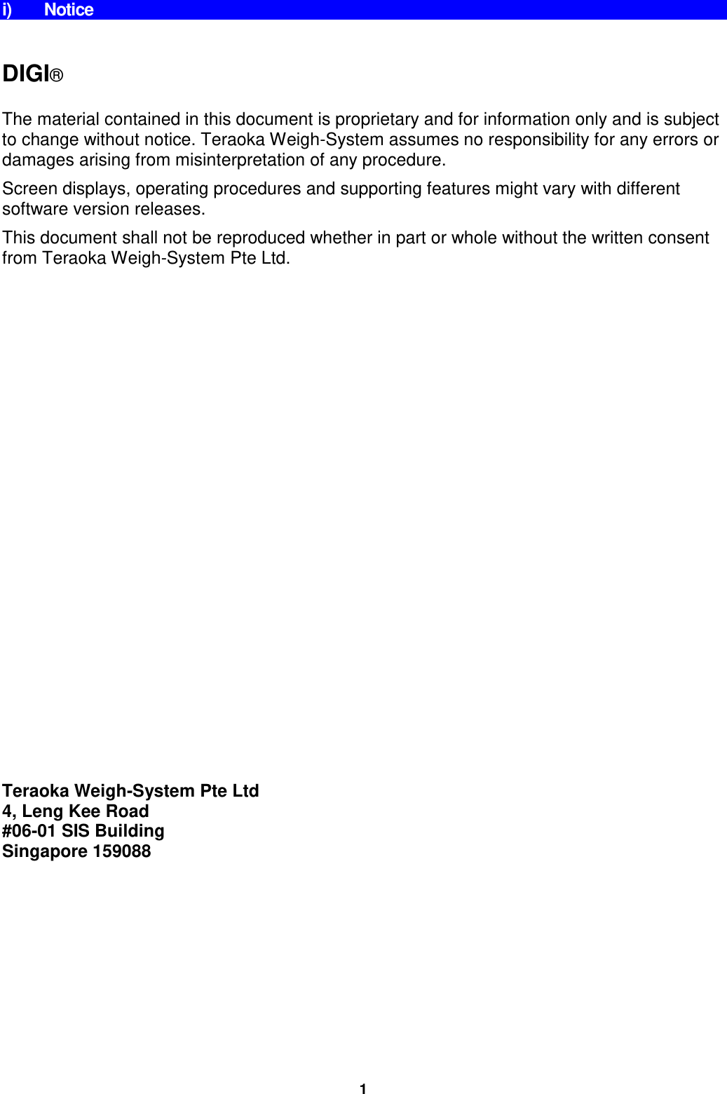 i) Notice   DIGI®  The material contained in this document is proprietary and for information only and is subject to change without notice. Teraoka Weigh-System assumes no responsibility for any errors or damages arising from misinterpretation of any procedure. Screen displays, operating procedures and supporting features might vary with different software version releases. This document shall not be reproduced whether in part or whole without the written consent from Teraoka Weigh-System Pte Ltd.                          Teraoka Weigh-System Pte Ltd 4, Leng Kee Road #06-01 SIS Building Singapore 159088 1 