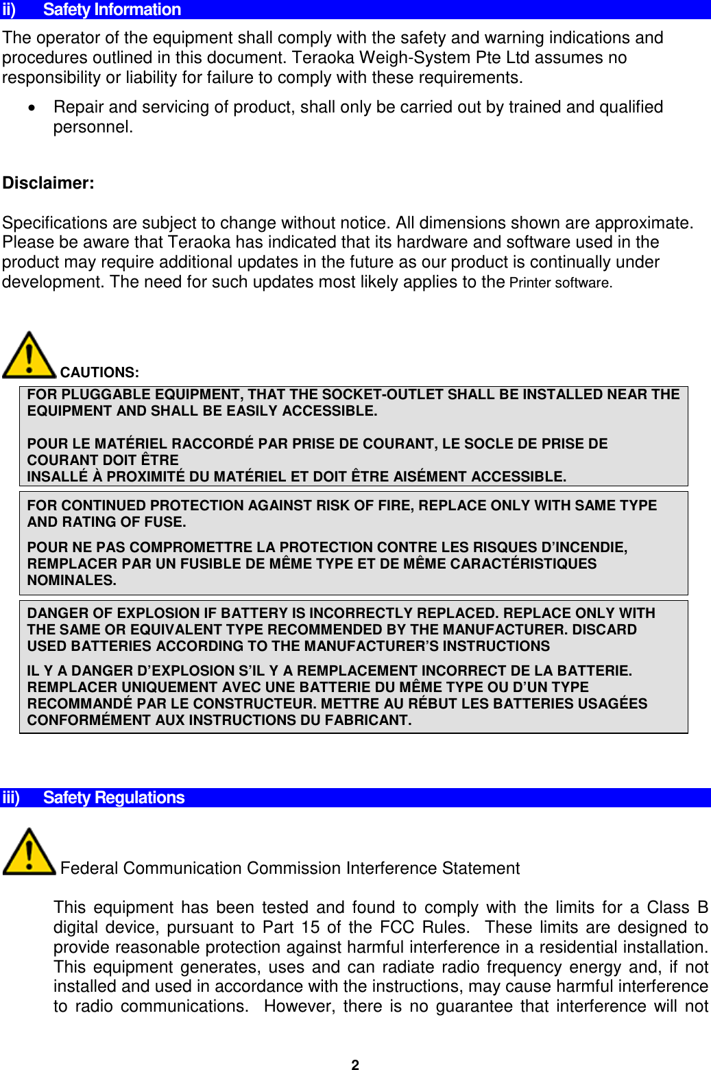 ii) Safety Information The operator of the equipment shall comply with the safety and warning indications and procedures outlined in this document. Teraoka Weigh-System Pte Ltd assumes no responsibility or liability for failure to comply with these requirements. • Repair and servicing of product, shall only be carried out by trained and qualified personnel.  Disclaimer:  Specifications are subject to change without notice. All dimensions shown are approximate. Please be aware that Teraoka has indicated that its hardware and software used in the product may require additional updates in the future as our product is continually under development. The need for such updates most likely applies to the Printer software.          CAUTIONS:  FOR PLUGGABLE EQUIPMENT, THAT THE SOCKET-OUTLET SHALL BE INSTALLED NEAR THE EQUIPMENT AND SHALL BE EASILY ACCESSIBLE.  POUR LE MATÉRIEL RACCORDÉ PAR PRISE DE COURANT, LE SOCLE DE PRISE DE COURANT DOIT ÊTRE  INSALLÉ À PROXIMITÉ DU MATÉRIEL ET DOIT ÊTRE AISÉMENT ACCESSIBLE.  FOR CONTINUED PROTECTION AGAINST RISK OF FIRE, REPLACE ONLY WITH SAME TYPE AND RATING OF FUSE. POUR NE PAS COMPROMETTRE LA PROTECTION CONTRE LES RISQUES D’INCENDIE, REMPLACER PAR UN FUSIBLE DE MÊME TYPE ET DE MÊME CARACTÉRISTIQUES NOMINALES.  DANGER OF EXPLOSION IF BATTERY IS INCORRECTLY REPLACED. REPLACE ONLY WITH THE SAME OR EQUIVALENT TYPE RECOMMENDED BY THE MANUFACTURER. DISCARD USED BATTERIES ACCORDING TO THE MANUFACTURER’S INSTRUCTIONS IL Y A DANGER D’EXPLOSION S’IL Y A REMPLACEMENT INCORRECT DE LA BATTERIE. REMPLACER UNIQUEMENT AVEC UNE BATTERIE DU MÊME TYPE OU D’UN TYPE RECOMMANDÉ PAR LE CONSTRUCTEUR. METTRE AU RÉBUT LES BATTERIES USAGÉES CONFORMÉMENT AUX INSTRUCTIONS DU FABRICANT.         iii) Safety Regulations   Federal Communication Commission Interference Statement  This equipment has been tested and found to comply with the limits for a Class B digital device, pursuant to Part 15 of the FCC Rules.  These limits are designed to provide reasonable protection against harmful interference in a residential installation. This equipment generates, uses and can radiate radio frequency energy and, if not installed and used in accordance with the instructions, may cause harmful interference to radio communications.  However, there is no guarantee that interference will not 2 