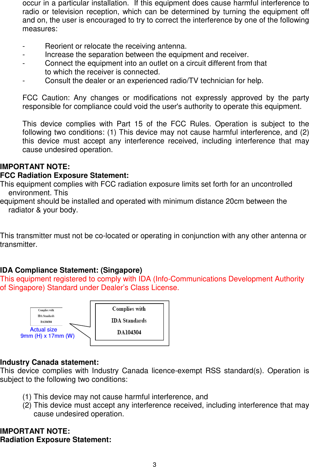  occur in a particular installation.  If this equipment does cause harmful interference to radio or television reception, which can be determined by turning the equipment off and on, the user is encouraged to try to correct the interference by one of the following measures:  -  Reorient or relocate the receiving antenna. -  Increase the separation between the equipment and receiver. -  Connect the equipment into an outlet on a circuit different from that  to which the receiver is connected. -  Consult the dealer or an experienced radio/TV technician for help.  FCC Caution: Any changes or modifications not expressly approved by the party responsible for compliance could void the user&apos;s authority to operate this equipment.  This device complies with Part 15 of the FCC Rules. Operation is subject to the following two conditions: (1) This device may not cause harmful interference, and (2) this device must accept any interference received, including interference that may cause undesired operation.  IMPORTANT NOTE: FCC Radiation Exposure Statement: This equipment complies with FCC radiation exposure limits set forth for an uncontrolled environment. This  equipment should be installed and operated with minimum distance 20cm between the radiator &amp; your body.   This transmitter must not be co-located or operating in conjunction with any other antenna or transmitter.   IDA Compliance Statement: (Singapore) This equipment registered to comply with IDA (Info-Communications Development Authority of Singapore) Standard under Dealer’s Class License.                                           Industry Canada statement: This device complies with Industry Canada licence-exempt RSS standard(s). Operation is subject to the following two conditions:  (1) This device may not cause harmful interference, and  (2) This device must accept any interference received, including interference that may cause undesired operation.  IMPORTANT NOTE: Radiation Exposure Statement:       Actual size                    9mm (H) x 17mm (W) 3 