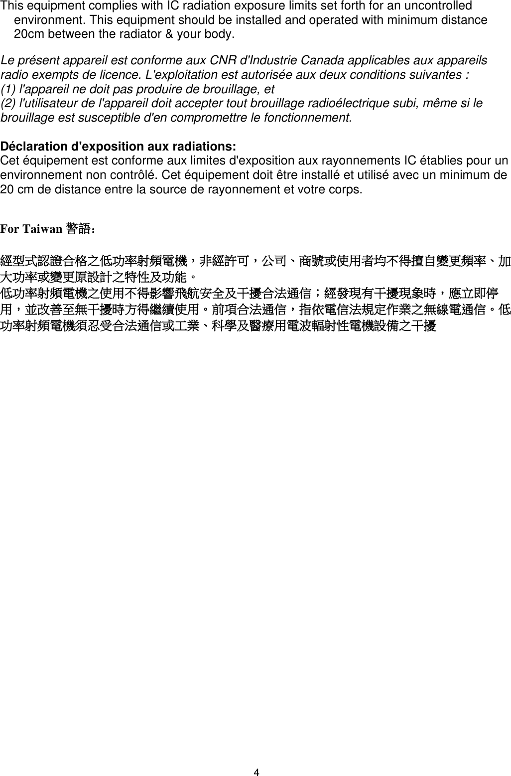 This equipment complies with IC radiation exposure limits set forth for an uncontrolled environment. This equipment should be installed and operated with minimum distance 20cm between the radiator &amp; your body.  Le présent appareil est conforme aux CNR d&apos;Industrie Canada applicables aux appareils radio exempts de licence. L&apos;exploitation est autorisée aux deux conditions suivantes :  (1) l&apos;appareil ne doit pas produire de brouillage, et  (2) l&apos;utilisateur de l&apos;appareil doit accepter tout brouillage radioélectrique subi, même si le brouillage est susceptible d&apos;en compromettre le fonctionnement.   Déclaration d&apos;exposition aux radiations: Cet équipement est conforme aux limites d&apos;exposition aux rayonnements IC établies pour un environnement non contrôlé. Cet équipement doit être installé et utilisé avec un minimum de 20 cm de distance entre la source de rayonnement et votre corps.   For Taiwan 警語：  經型式認證合格之低功率射頻電機，非經許可，公司、商號或使用者均不得擅自變更頻率、加大功率或變更原設計之特性及功能。  低功率射頻電機之使用不得影響飛航安全及干擾合法通信；經發現有干擾現象時，應立即停用，並改善至無干擾時方得繼續使用。前項合法通信，指依電信法規定作業之無線電通信。低功率射頻電機須忍受合法通信或工業、科學及醫療用電波輻射性電機設備之干擾4 