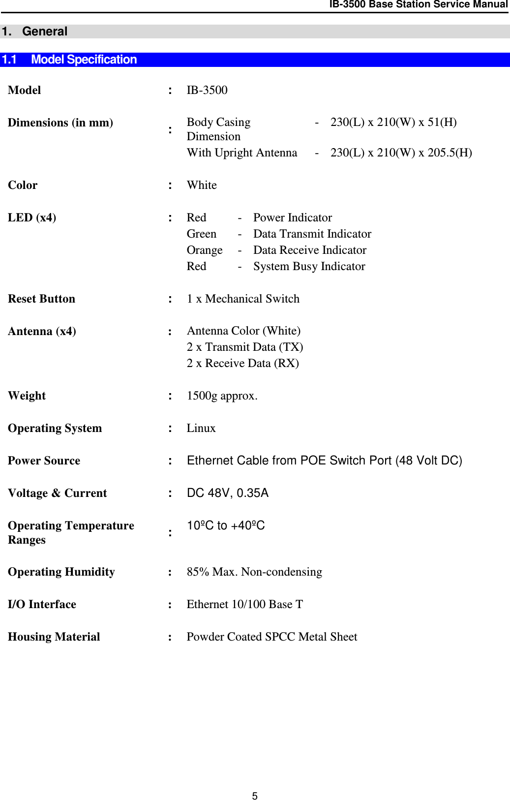 IB-3500 Base Station Service Manual  1.   General  1.1 Model Specification   Model : IB-3500    Dimensions (in mm) : Body Casing Dimension - 230(L) x 210(W) x 51(H)   With Upright Antenna - 230(L) x 210(W) x 205.5(H)    Color : White     LED (x4) : Red - Power Indicator  Green - Data Transmit Indicator  Orange - Data Receive Indicator  Red - System Busy Indicator    Reset Button : 1 x Mechanical Switch    Antenna (x4) : Antenna Color (White)   2 x Transmit Data (TX)   2 x Receive Data (RX)    Weight : 1500g approx.     Operating System : Linux    Power Source : Ethernet Cable from POE Switch Port (48 Volt DC)    Voltage &amp; Current : DC 48V, 0.35A     Operating Temperature Ranges : 10ºC to +40ºC    Operating Humidity : 85% Max. Non-condensing    I/O Interface : Ethernet 10/100 Base T    Housing Material : Powder Coated SPCC Metal Sheet   5 