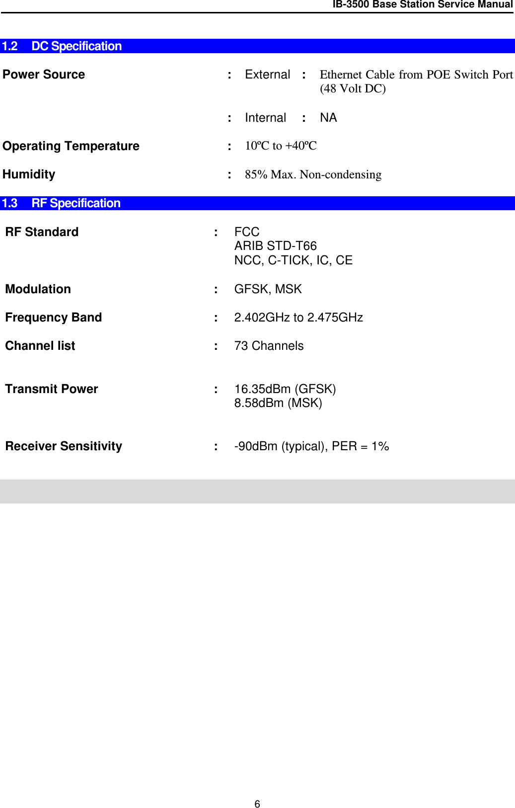 IB-3500 Base Station Service Manual   1.2 DC Specification  Power Source : External : Ethernet Cable from POE Switch Port (48 Volt DC)     : Internal : NA    Operating Temperature : 10ºC to +40ºC     Humidity : 85% Max. Non-condensing  1.3 RF Specification  RF Standard : FCC  ARIB STD-T66 NCC, C-TICK, IC, CE    Modulation : GFSK, MSK    Frequency Band : 2.402GHz to 2.475GHz    Channel list  : 73 Channels      Transmit Power : 16.35dBm (GFSK) 8.58dBm (MSK)     Receiver Sensitivity : -90dBm (typical), PER = 1%       6 