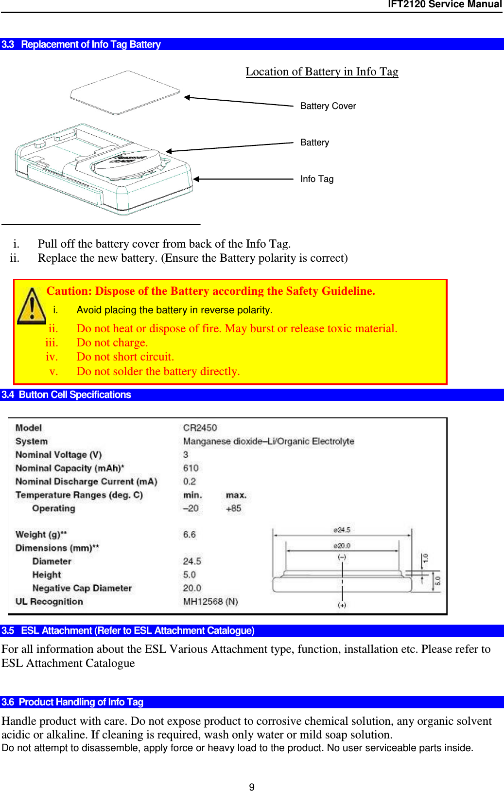 IFT2120 Service Manual  9  3.3   Replacement of Info Tag Battery     i. Pull off the battery cover from back of the Info Tag. ii. Replace the new battery. (Ensure the Battery polarity is correct)          3.4  Button Cell Specifications                 3.5   ESL Attachment (Refer to ESL Attachment Catalogue)  For all information about the ESL Various Attachment type, function, installation etc. Please refer to ESL Attachment Catalogue   3.6  Product Handling of Info Tag   Handle product with care. Do not expose product to corrosive chemical solution, any organic solvent acidic or alkaline. If cleaning is required, wash only water or mild soap solution. Do not attempt to disassemble, apply force or heavy load to the product. No user serviceable parts inside. Location of Battery in Info Tag +   Battery Battery Cover Info Tag         Caution: Dispose of the Battery according the Safety Guideline. i.  Avoid placing the battery in reverse polarity. ii. Do not heat or dispose of fire. May burst or release toxic material. iii. Do not charge. iv. Do not short circuit. v. Do not solder the battery directly. 