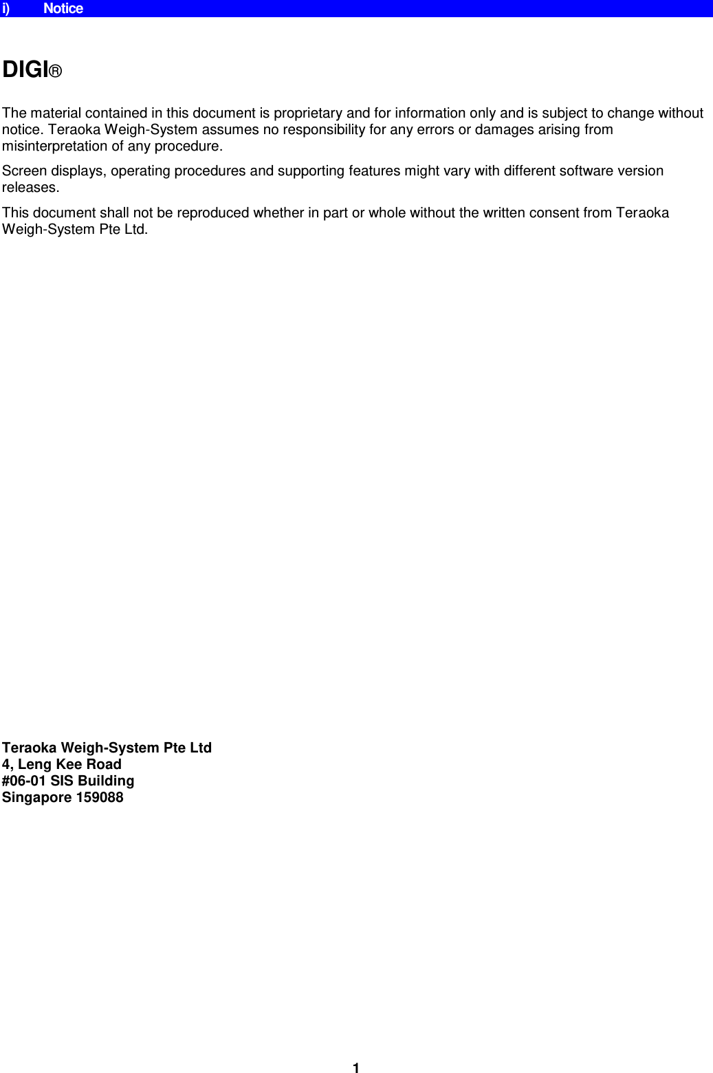 1 i)  Notice    DIGI®   The material contained in this document is proprietary and for information only and is subject to change without notice. Teraoka Weigh-System assumes no responsibility for any errors or damages arising from misinterpretation of any procedure. Screen displays, operating procedures and supporting features might vary with different software version releases. This document shall not be reproduced whether in part or whole without the written consent from Teraoka Weigh-System Pte Ltd.                          Teraoka Weigh-System Pte Ltd 4, Leng Kee Road #06-01 SIS Building Singapore 159088 