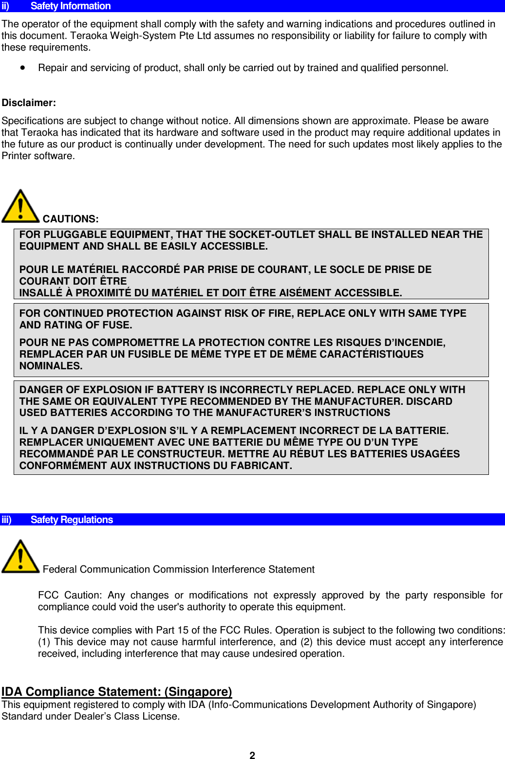 2 ii)  Safety Information The operator of the equipment shall comply with the safety and warning indications and procedures outlined in this document. Teraoka Weigh-System Pte Ltd assumes no responsibility or liability for failure to comply with these requirements.  Repair and servicing of product, shall only be carried out by trained and qualified personnel.  Disclaimer:  Specifications are subject to change without notice. All dimensions shown are approximate. Please be aware that Teraoka has indicated that its hardware and software used in the product may require additional updates in the future as our product is continually under development. The need for such updates most likely applies to the Printer software.          CAUTIONS:  FOR PLUGGABLE EQUIPMENT, THAT THE SOCKET-OUTLET SHALL BE INSTALLED NEAR THE EQUIPMENT AND SHALL BE EASILY ACCESSIBLE.  POUR LE MATÉRIEL RACCORDÉ  PAR PRISE DE COURANT, LE SOCLE DE PRISE DE COURANT DOIT Ê TRE  INSALLÉ  À  PROXIMITÉ  DU MATÉ RIEL ET DOIT Ê TRE AISÉMENT ACCESSIBLE.  FOR CONTINUED PROTECTION AGAINST RISK OF FIRE, REPLACE ONLY WITH SAME TYPE AND RATING OF FUSE. POUR NE PAS COMPROMETTRE LA PROTECTION CONTRE LES RISQUES D’INCENDIE, REMPLACER PAR UN FUSIBLE DE MÊME TYPE ET DE MÊ ME CARACTÉ RISTIQUES NOMINALES.  DANGER OF EXPLOSION IF BATTERY IS INCORRECTLY REPLACED. REPLACE ONLY WITH THE SAME OR EQUIVALENT TYPE RECOMMENDED BY THE MANUFACTURER. DISCARD USED BATTERIES ACCORDING TO THE MANUFACTURER’S INSTRUCTIONS IL Y A DANGER D’EXPLOSION S’IL Y A REMPLACEMENT INCORRECT DE LA BATTERIE. REMPLACER UNIQUEMENT AVEC UNE BATTERIE DU MÊME TYPE OU D’UN TYPE RECOMMANDÉ PAR LE CONSTRUCTEUR. METTRE AU RÉBUT LES BATTERIES USAGÉ ES CONFORMÉMENT AUX INSTRUCTIONS DU FABRICANT.         iii)  Safety Regulations   Federal Communication Commission Interference Statement  FCC  Caution:  Any  changes  or  modifications  not  expressly  approved  by  the  party  responsible  for compliance could void the user&apos;s authority to operate this equipment.  This device complies with Part 15 of the FCC Rules. Operation is subject to the following two conditions: (1) This device may not cause harmful interference, and (2) this device must accept any interference received, including interference that may cause undesired operation.   IDA Compliance Statement: (Singapore) This equipment registered to comply with IDA (Info-Communications Development Authority of Singapore) Standard under Dealer’s Class License.   