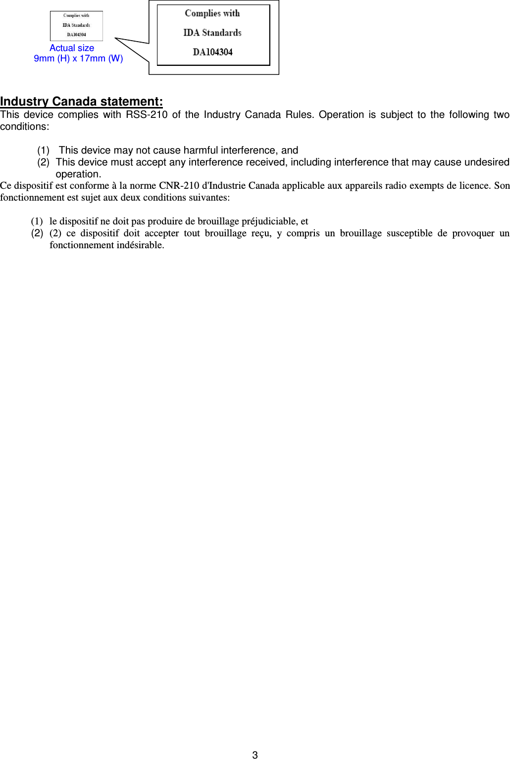 3                                          Industry Canada statement: This  device complies  with  RSS-210 of the Industry Canada Rules. Operation is subject to the  following  two conditions:     (1)     This device may not cause harmful interference, and  (2)  This device must accept any interference received, including interference that may cause undesired operation. Ce dispositif est conforme à la norme CNR-210 d&apos;Industrie Canada applicable aux appareils radio exempts de licence. Son fonctionnement est sujet aux deux conditions suivantes:  (1) le dispositif ne doit pas produire de brouillage préjudiciable, et  (2)  (2)  ce  dispositif  doit  accepter  tout  brouillage  reçu,  y  compris  un  brouillage  susceptible  de  provoquer  un fonctionnement indésirable.        Actual size                            9mm (H) x 17mm (W) 