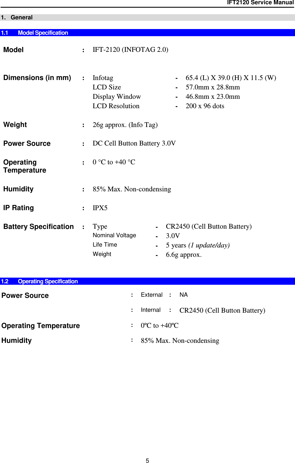 IFT2120 Service Manual  5 1.   General  1.1  Model Specification   Model : IFT-2120 (INFOTAG 2.0)       Dimensions (in mm) : Infotag - 65.4 (L) X 39.0 (H) X 11.5 (W)   LCD Size - 57.0mm x 28.8mm   Display Window - 46.8mm x 23.0mm   LCD Resolution - 200 x 96 dots      Weight  : 26g approx. (Info Tag)     Power Source : DC Cell Button Battery 3.0V    Operating Temperature : 0 °C to +40 °C    Humidity : 85% Max. Non-condensing    IP Rating : IPX5    Battery Specification : Type - CR2450 (Cell Button Battery)    Nominal Voltage - 3.0V   Life Time - 5 years (1 update/day)   Weight  - 6.6g approx.       1.2  Operating Specification  Power Source : External : NA     : Internal : CR2450 (Cell Button Battery)    Operating Temperature : 0ºC to +40ºC     Humidity : 85% Max. Non-condensing  