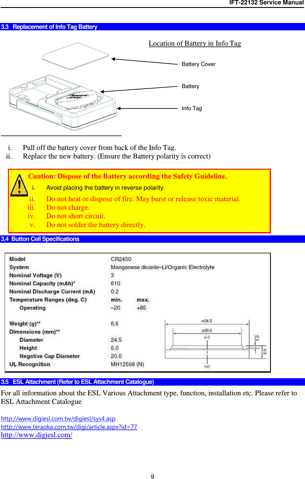 IFT-22132 Service Manual  9  3.3   Replacement of Info Tag Battery     i. Pull off the battery cover from back of the Info Tag. ii. Replace the new battery. (Ensure the Battery polarity is correct)          3.4  Button Cell Specifications                 3.5   ESL Attachment (Refer to ESL Attachment Catalogue)  For all information about the ESL Various Attachment type, function, installation etc. Please refer to ESL Attachment Catalogue  http://www.digiesl.com.tw/digiesl/sys4.asp http://www.teraoka.com.tw/digi/article.aspx?id=77 http://www.digiesl.com/   Location of Battery in Info Tag +   Battery Battery Cover Info Tag         Caution: Dispose of the Battery according the Safety Guideline. i.  Avoid placing the battery in reverse polarity. ii. Do not heat or dispose of fire. May burst or release toxic material. iii. Do not charge. iv. Do not short circuit. v. Do not solder the battery directly. 