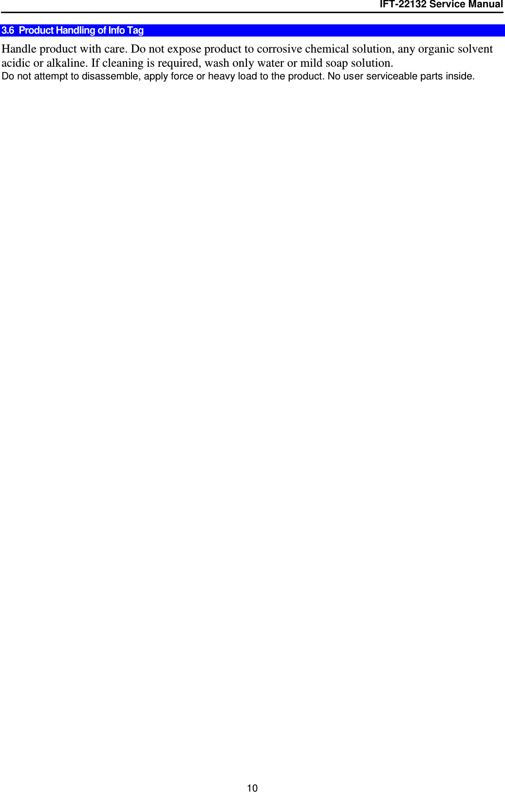 IFT-22132 Service Manual  10 3.6  Product Handling of Info Tag   Handle product with care. Do not expose product to corrosive chemical solution, any organic solvent acidic or alkaline. If cleaning is required, wash only water or mild soap solution. Do not attempt to disassemble, apply force or heavy load to the product. No user serviceable parts inside. 