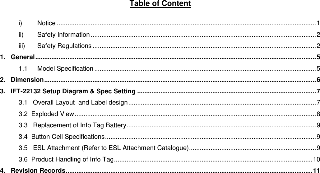 Table of Content  i) Notice ................................................................................................................................................. 1 ii) Safety Information .............................................................................................................................. 2 iii) Safety Regulations ............................................................................................................................. 2 1.   General ............................................................................................................................................................. 5 1.1 Model Specification ............................................................................................................................ 5 2.   Dimension ........................................................................................................................................................ 6 3.   IFT-22132 Setup Diagram &amp; Spec Setting .................................................................................................... 7 3.1   Overall Layout  and Label design ......................................................................................................... 7 3.2  Exploded View ....................................................................................................................................... 8 3.3   Replacement of Info Tag Battery .......................................................................................................... 9 3.4  Button Cell Specifications ...................................................................................................................... 9 3.5   ESL Attachment (Refer to ESL Attachment Catalogue) ....................................................................... 9 3.6  Product Handling of Info Tag ............................................................................................................... 10 4.   Revision Records .......................................................................................................................................... 11      