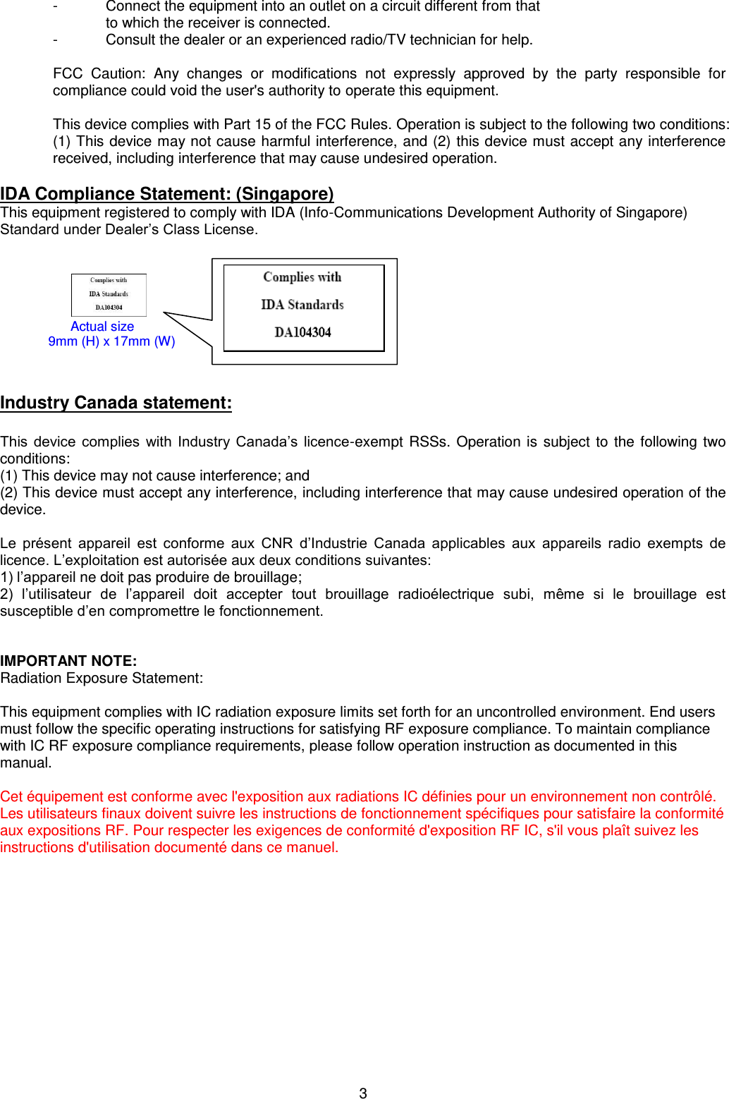 3  -  Connect the equipment into an outlet on a circuit different from that  to which the receiver is connected. -  Consult the dealer or an experienced radio/TV technician for help.  FCC  Caution:  Any  changes  or  modifications  not  expressly  approved  by  the  party  responsible  for compliance could void the user&apos;s authority to operate this equipment.  This device complies with Part 15 of the FCC Rules. Operation is subject to the following two conditions: (1) This device may not cause harmful interference, and (2) this device must accept any interference received, including interference that may cause undesired operation.  IDA Compliance Statement: (Singapore) This equipment registered to comply with IDA (Info-Communications Development Authority of Singapore) Standard under Dealer’s Class License.                                           Industry Canada statement:  This  device  complies  with  Industry  Canada’s  licence-exempt RSSs. Operation is subject to the following two conditions: (1) This device may not cause interference; and  (2) This device must accept any interference, including interference that may cause undesired operation of the device.  Le  présent  appareil  est  conforme  aux  CNR  d’Industrie  Canada  applicables  aux  appareils  radio  exempts  de licence. L’exploitation est autorisée aux deux conditions suivantes: 1) l’appareil ne doit pas produire de brouillage; 2)  l’utilisateur  de  l’appareil  doit  accepter  tout  brouillage  radioélectrique  subi,  même  si  le  brouillage  est susceptible d’en compromettre le fonctionnement.   IMPORTANT NOTE: Radiation Exposure Statement:  This equipment complies with IC radiation exposure limits set forth for an uncontrolled environment. End users must follow the specific operating instructions for satisfying RF exposure compliance. To maintain compliance with IC RF exposure compliance requirements, please follow operation instruction as documented in this manual.   Cet équipement est conforme avec l&apos;exposition aux radiations IC définies pour un environnement non contrôlé. Les utilisateurs finaux doivent suivre les instructions de fonctionnement spécifiques pour satisfaire la conformité aux expositions RF. Pour respecter les exigences de conformité d&apos;exposition RF IC, s&apos;il vous plaît suivez les instructions d&apos;utilisation documenté dans ce manuel.       Actual size                            9mm (H) x 17mm (W) 