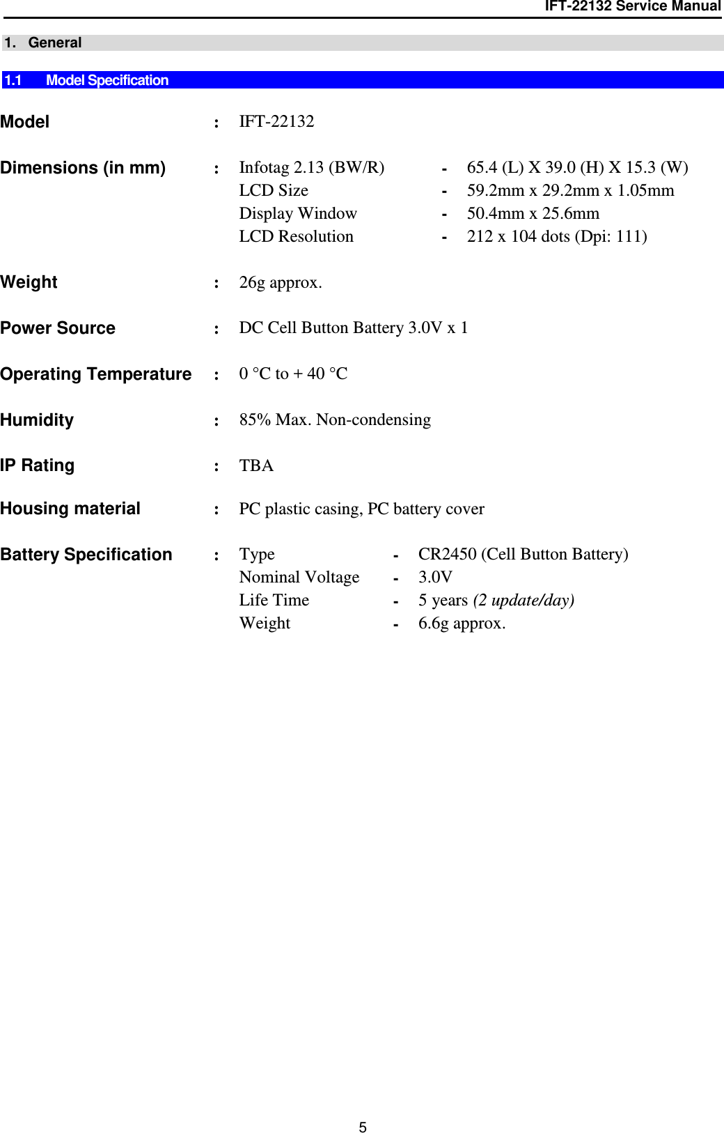 IFT-22132 Service Manual  5 1.   General  1.1  Model Specification   Model : IFT-22132     Dimensions (in mm) : Infotag 2.13 (BW/R) - 65.4 (L) X 39.0 (H) X 15.3 (W)   LCD Size - 59.2mm x 29.2mm x 1.05mm   Display Window - 50.4mm x 25.6mm   LCD Resolution - 212 x 104 dots (Dpi: 111)      Weight  : 26g approx.      Power Source : DC Cell Button Battery 3.0V x 1    Operating Temperature : 0 °C to + 40 °C    Humidity : 85% Max. Non-condensing    IP Rating : TBA  Housing material   : PC plastic casing, PC battery cover    Battery Specification : Type - CR2450 (Cell Button Battery)    Nominal Voltage - 3.0V   Life Time - 5 years (2 update/day)   Weight  - 6.6g approx.        