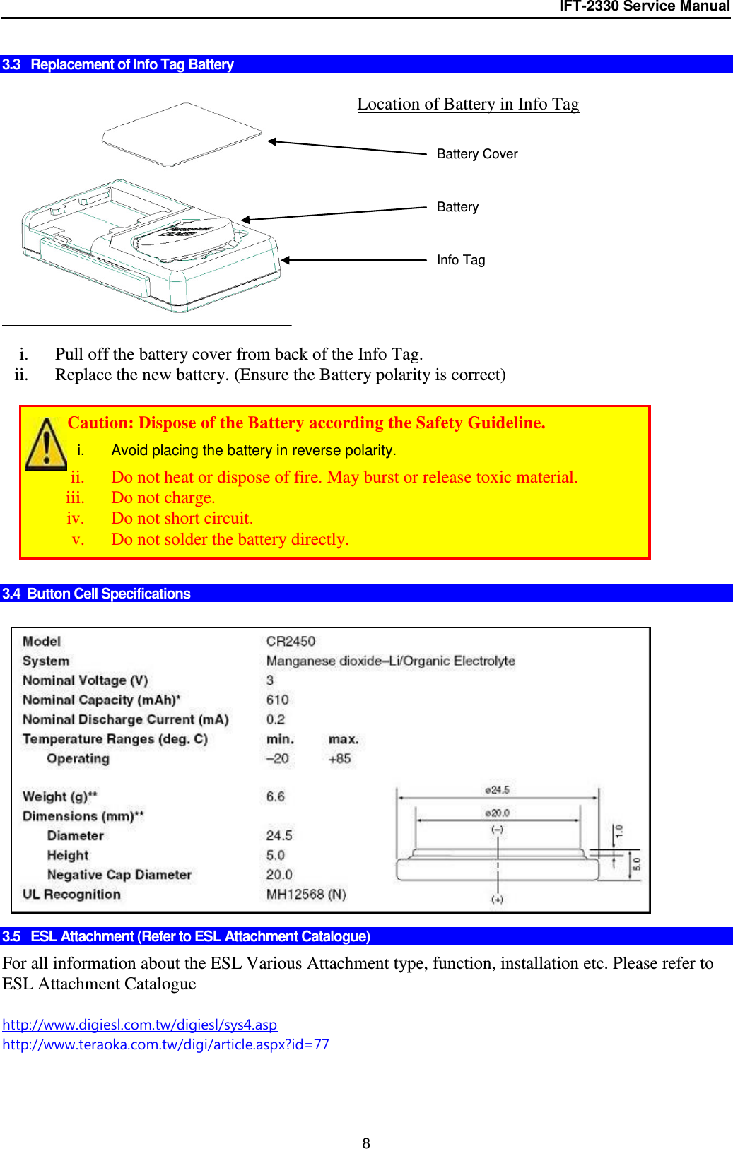 IFT-2330 Service Manual  8  3.3   Replacement of Info Tag Battery     i. Pull off the battery cover from back of the Info Tag. ii. Replace the new battery. (Ensure the Battery polarity is correct)           3.4  Button Cell Specifications                 3.5   ESL Attachment (Refer to ESL Attachment Catalogue)  For all information about the ESL Various Attachment type, function, installation etc. Please refer to ESL Attachment Catalogue  http://www.digiesl.com.tw/digiesl/sys4.asp http://www.teraoka.com.tw/digi/article.aspx?id=77    Location of Battery in Info Tag +   Battery Battery Cover Info Tag         Caution: Dispose of the Battery according the Safety Guideline. i.  Avoid placing the battery in reverse polarity. ii. Do not heat or dispose of fire. May burst or release toxic material. iii. Do not charge. iv. Do not short circuit. v. Do not solder the battery directly. 