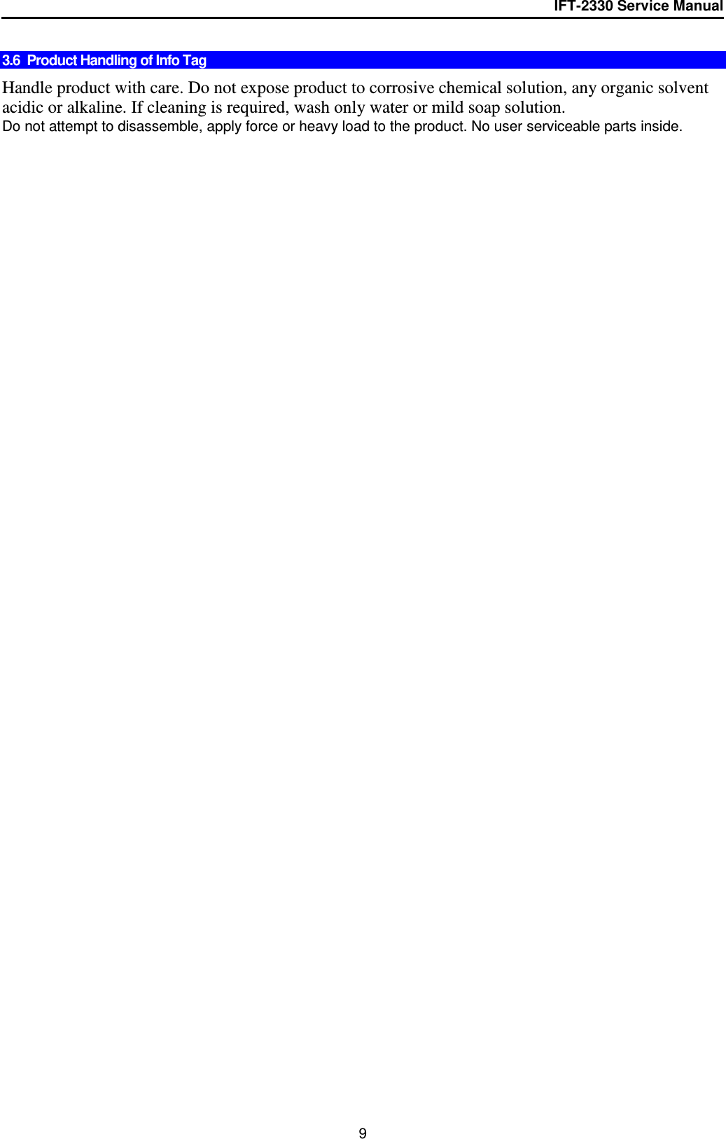 IFT-2330 Service Manual  9  3.6  Product Handling of Info Tag   Handle product with care. Do not expose product to corrosive chemical solution, any organic solvent acidic or alkaline. If cleaning is required, wash only water or mild soap solution. Do not attempt to disassemble, apply force or heavy load to the product. No user serviceable parts inside. 