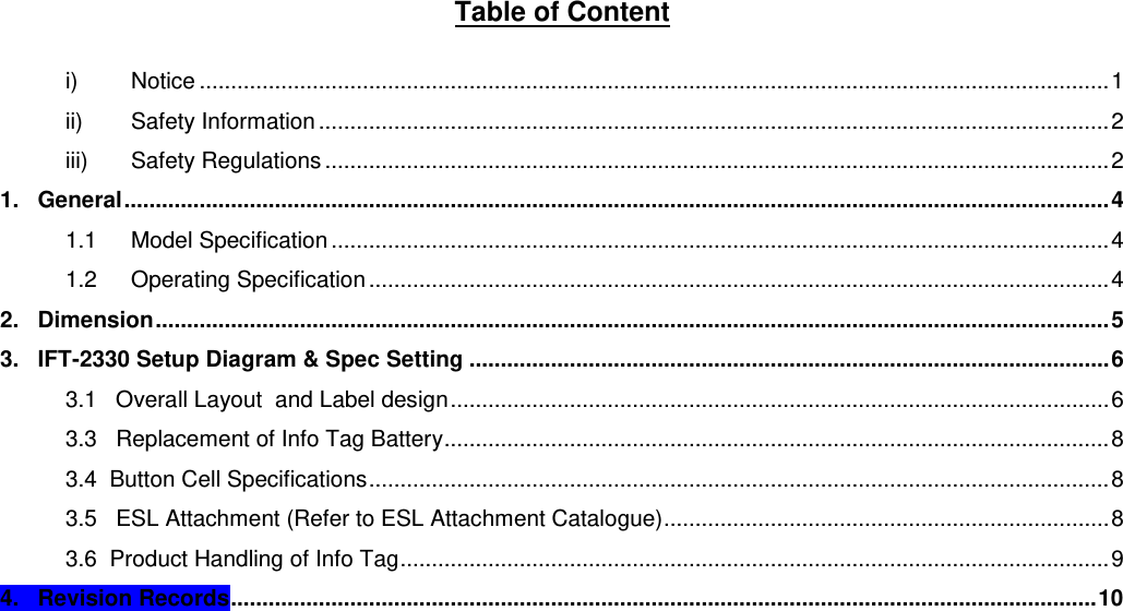 Table of Content  i) Notice ................................................................................................................................................. 1 ii) Safety Information .............................................................................................................................. 2 iii) Safety Regulations ............................................................................................................................. 2 1.   General ............................................................................................................................................................. 4 1.1 Model Specification ............................................................................................................................ 4 1.2 Operating Specification ...................................................................................................................... 4 2.   Dimension ........................................................................................................................................................ 5 3.   IFT-2330 Setup Diagram &amp; Spec Setting ...................................................................................................... 6 3.1   Overall Layout  and Label design ......................................................................................................... 6 3.3   Replacement of Info Tag Battery .......................................................................................................... 8 3.4  Button Cell Specifications ...................................................................................................................... 8 3.5   ESL Attachment (Refer to ESL Attachment Catalogue) ....................................................................... 8 3.6  Product Handling of Info Tag ................................................................................................................. 9 4.   Revision Records .......................................................................................................................................... 10      