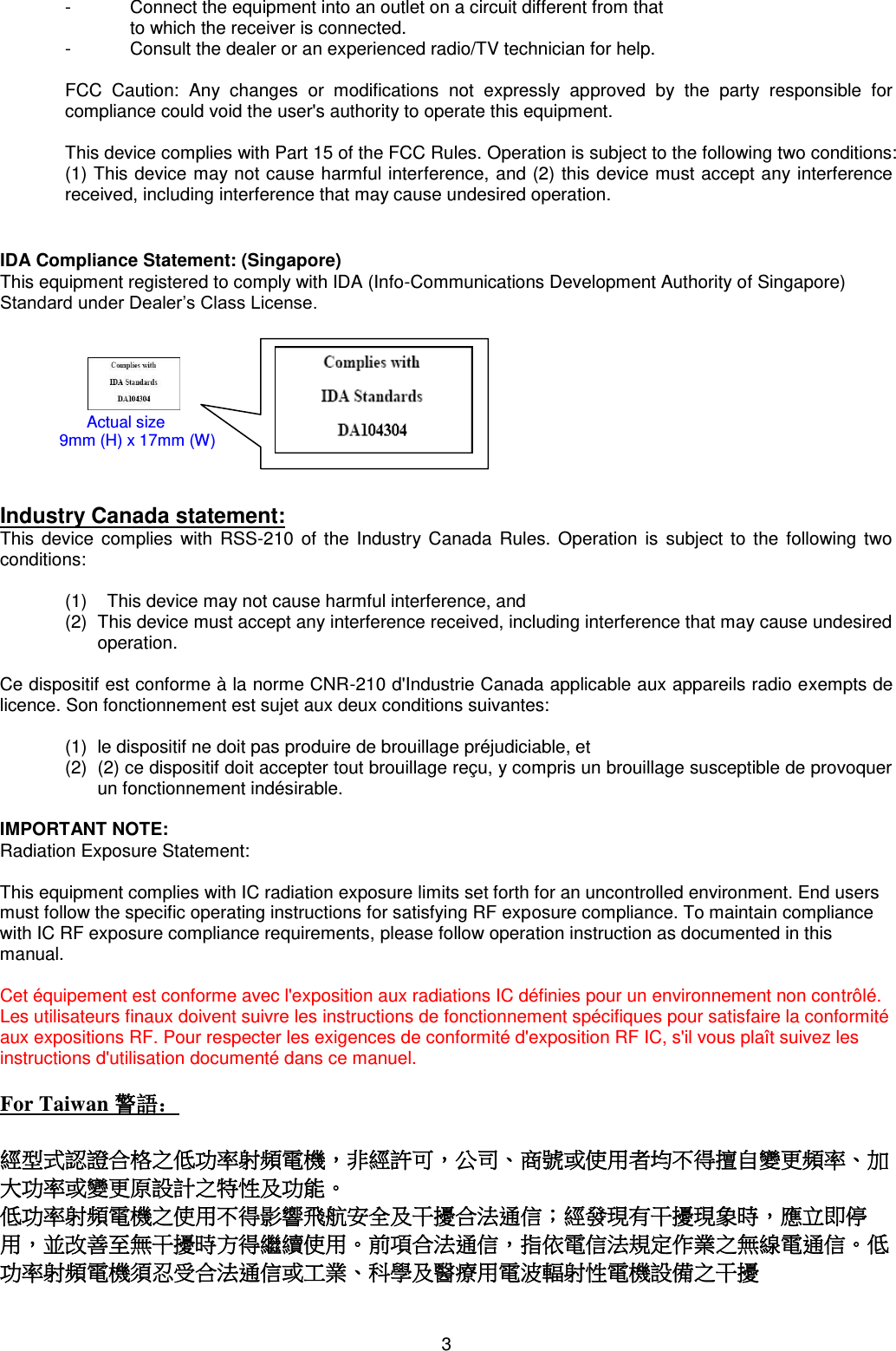 3  -  Connect the equipment into an outlet on a circuit different from that  to which the receiver is connected. -  Consult the dealer or an experienced radio/TV technician for help.  FCC  Caution:  Any  changes  or  modifications  not  expressly  approved  by  the  party  responsible  for compliance could void the user&apos;s authority to operate this equipment.  This device complies with Part 15 of the FCC Rules. Operation is subject to the following two conditions: (1) This device may not cause harmful interference, and (2) this device must accept any interference received, including interference that may cause undesired operation.   IDA Compliance Statement: (Singapore) This equipment registered to comply with IDA (Info-Communications Development Authority of Singapore) Standard under Dealer’s Class License.                                           Industry Canada statement: This  device complies  with  RSS-210 of the Industry Canada  Rules.  Operation is subject to the following two conditions:     (1)    This device may not cause harmful interference, and  (2)  This device must accept any interference received, including interference that may cause undesired operation.  Ce dispositif est conforme à la norme CNR-210 d&apos;Industrie Canada applicable aux appareils radio exempts de licence. Son fonctionnement est sujet aux deux conditions suivantes:   (1)  le dispositif ne doit pas produire de brouillage préjudiciable, et  (2)  (2) ce dispositif doit accepter tout brouillage reçu, y compris un brouillage susceptible de provoquer un fonctionnement indésirable.   IMPORTANT NOTE: Radiation Exposure Statement:  This equipment complies with IC radiation exposure limits set forth for an uncontrolled environment. End users must follow the specific operating instructions for satisfying RF exposure compliance. To maintain compliance with IC RF exposure compliance requirements, please follow operation instruction as documented in this manual.   Cet équipement est conforme avec l&apos;exposition aux radiations IC définies pour un environnement non contrôlé. Les utilisateurs finaux doivent suivre les instructions de fonctionnement spécifiques pour satisfaire la conformité aux expositions RF. Pour respecter les exigences de conformité d&apos;exposition RF IC, s&apos;il vous plaît suivez les instructions d&apos;utilisation documenté dans ce manuel.  For Taiwan 警語：  經型式認證合格之低功率射頻電機，非經許可，公司、商號或使用者均不得擅自變更頻率、加大功率或變更原設計之特性及功能。  低功率射頻電機之使用不得影響飛航安全及干擾合法通信；經發現有干擾現象時，應立即停用，並改善至無干擾時方得繼續使用。前項合法通信，指依電信法規定作業之無線電通信。低功率射頻電機須忍受合法通信或工業、科學及醫療用電波輻射性電機設備之干擾      Actual size                            9mm (H) x 17mm (W) 