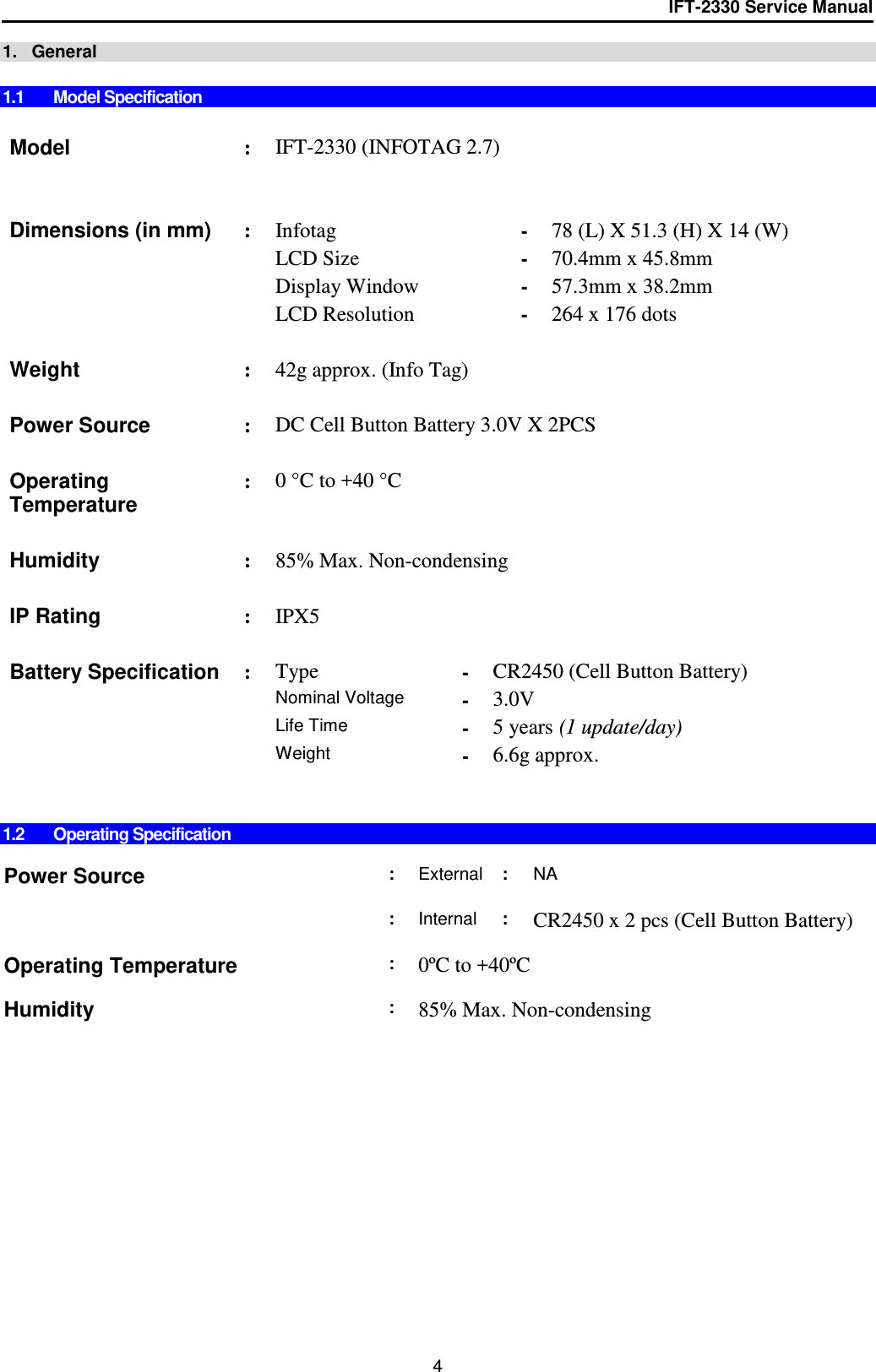 IFT-2330 Service Manual  4 1.   General  1.1  Model Specification   Model : IFT-2330 (INFOTAG 2.7)       Dimensions (in mm) : Infotag - 78 (L) X 51.3 (H) X 14 (W)   LCD Size - 70.4mm x 45.8mm   Display Window - 57.3mm x 38.2mm   LCD Resolution - 264 x 176 dots      Weight  : 42g approx. (Info Tag)     Power Source : DC Cell Button Battery 3.0V X 2PCS    Operating Temperature : 0 °C to +40 °C    Humidity : 85% Max. Non-condensing    IP Rating : IPX5    Battery Specification : Type - CR2450 (Cell Button Battery)    Nominal Voltage - 3.0V   Life Time - 5 years (1 update/day)   Weight  - 6.6g approx.       1.2  Operating Specification  Power Source : External : NA     : Internal : CR2450 x 2 pcs (Cell Button Battery)    Operating Temperature : 0ºC to +40ºC     Humidity : 85% Max. Non-condensing  