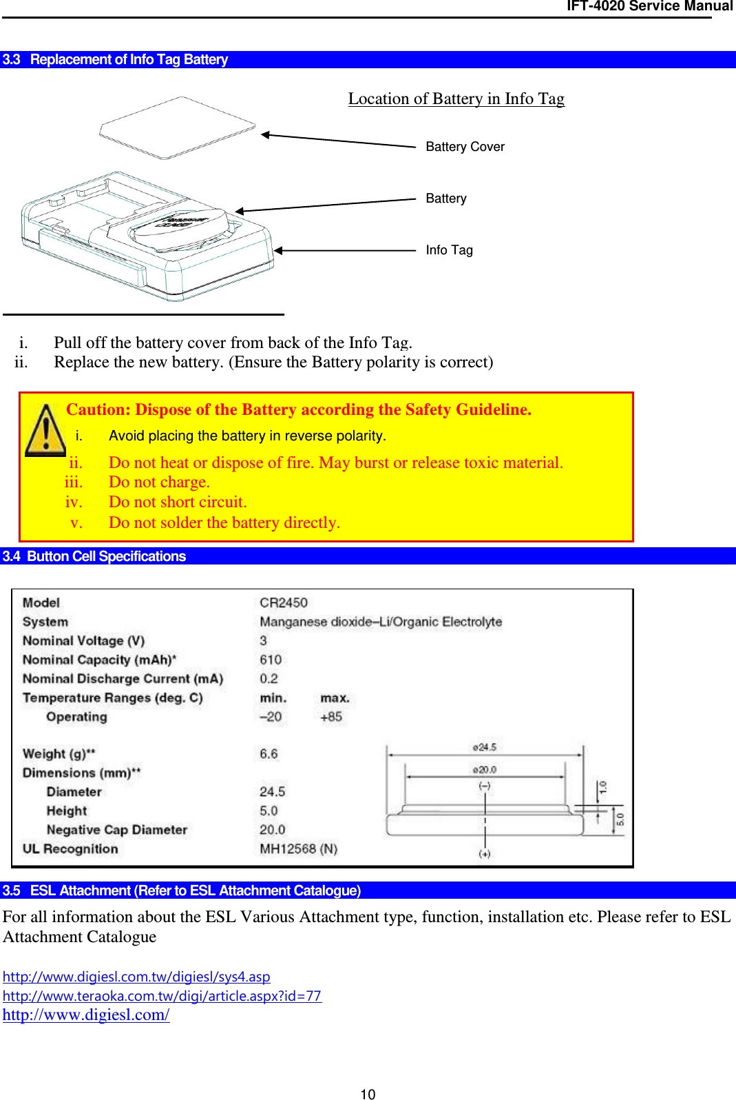 IFT-4020 Service Manual  10  3.3   Replacement of Info Tag Battery     i. Pull off the battery cover from back of the Info Tag. ii. Replace the new battery. (Ensure the Battery polarity is correct)          3.4  Button Cell Specifications                 3.5   ESL Attachment (Refer to ESL Attachment Catalogue)  For all information about the ESL Various Attachment type, function, installation etc. Please refer to ESL Attachment Catalogue  http://www.digiesl.com.tw/digiesl/sys4.asp http://www.teraoka.com.tw/digi/article.aspx?id=77 http://www.digiesl.com/  Location of Battery in Info Tag +   Battery Battery Cover Info Tag         Caution: Dispose of the Battery according the Safety Guideline. i.  Avoid placing the battery in reverse polarity. ii. Do not heat or dispose of fire. May burst or release toxic material. iii. Do not charge. iv. Do not short circuit. v. Do not solder the battery directly. 