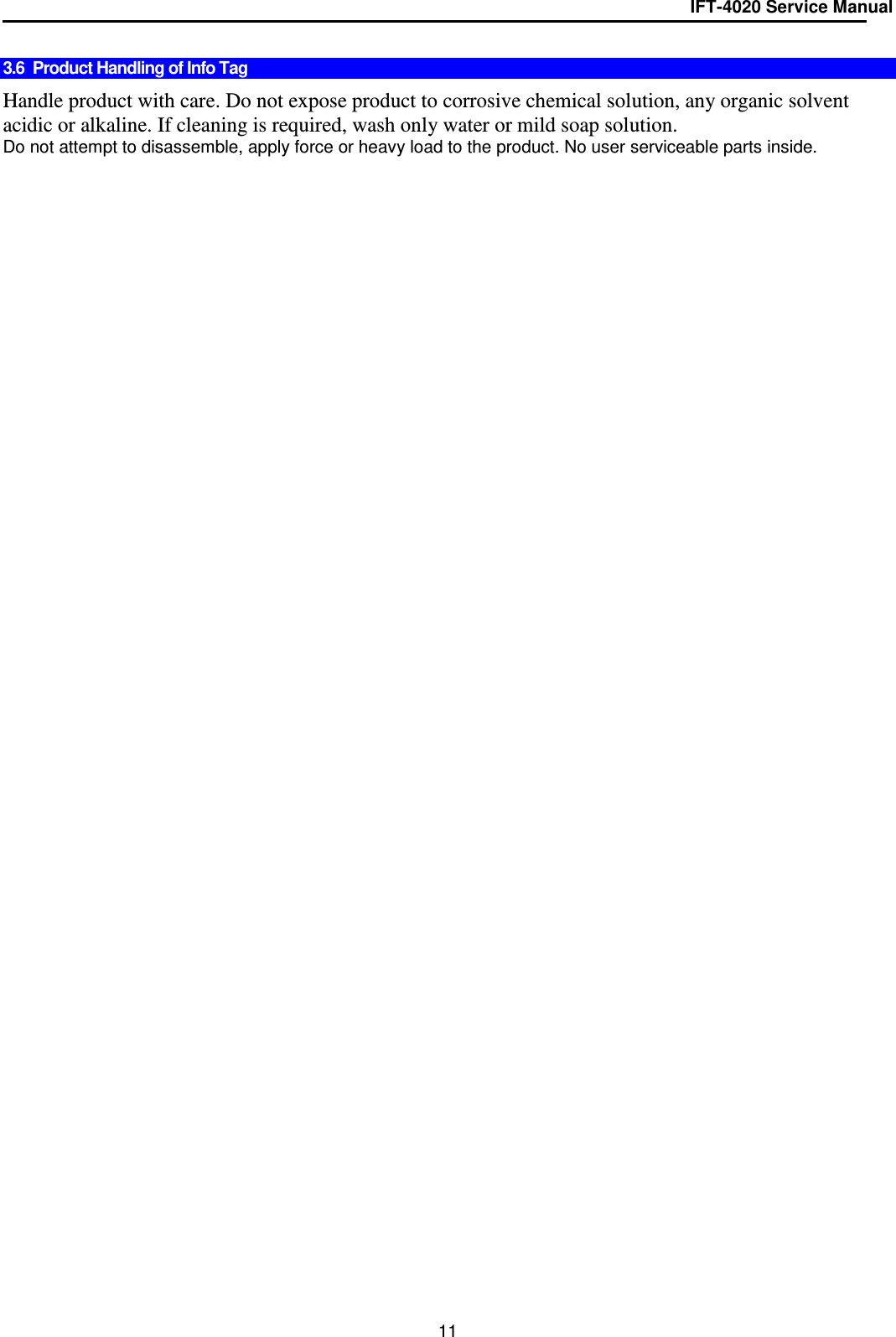IFT-4020 Service Manual  11  3.6  Product Handling of Info Tag   Handle product with care. Do not expose product to corrosive chemical solution, any organic solvent acidic or alkaline. If cleaning is required, wash only water or mild soap solution. Do not attempt to disassemble, apply force or heavy load to the product. No user serviceable parts inside. 
