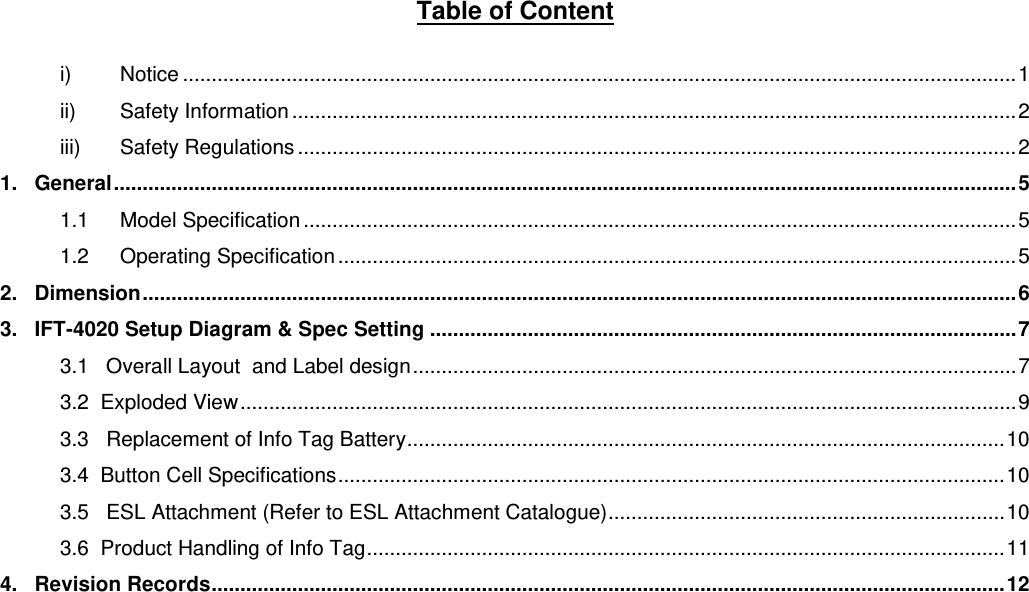 Table of Content  i) Notice ................................................................................................................................................. 1 ii) Safety Information .............................................................................................................................. 2 iii) Safety Regulations ............................................................................................................................. 2 1.   General ............................................................................................................................................................. 5 1.1 Model Specification ............................................................................................................................ 5 1.2 Operating Specification ...................................................................................................................... 5 2.   Dimension ........................................................................................................................................................ 6 3.   IFT-4020 Setup Diagram &amp; Spec Setting ...................................................................................................... 7 3.1   Overall Layout  and Label design ......................................................................................................... 7 3.2  Exploded View ....................................................................................................................................... 9 3.3   Replacement of Info Tag Battery ........................................................................................................ 10 3.4  Button Cell Specifications .................................................................................................................... 10 3.5   ESL Attachment (Refer to ESL Attachment Catalogue) ..................................................................... 10 3.6  Product Handling of Info Tag ............................................................................................................... 11 4.   Revision Records .......................................................................................................................................... 12      