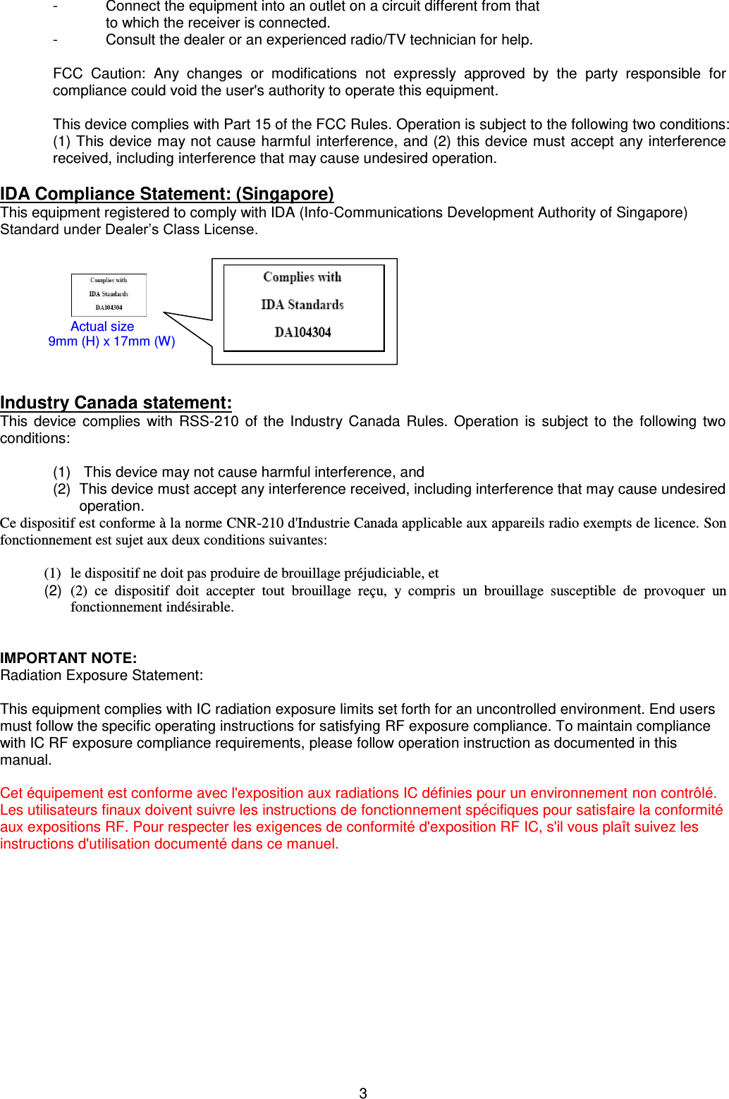 3  -  Connect the equipment into an outlet on a circuit different from that  to which the receiver is connected. -  Consult the dealer or an experienced radio/TV technician for help.  FCC  Caution:  Any  changes  or  modifications  not  expressly  approved  by  the  party  responsible  for compliance could void the user&apos;s authority to operate this equipment.  This device complies with Part 15 of the FCC Rules. Operation is subject to the following two conditions: (1) This device may not cause harmful interference, and (2) this device must accept any interference received, including interference that may cause undesired operation.  IDA Compliance Statement: (Singapore) This equipment registered to comply with IDA (Info-Communications Development Authority of Singapore) Standard under Dealer’s Class License.                                           Industry Canada statement: This  device  complies with RSS-210 of the Industry Canada  Rules.  Operation is subject to the following  two conditions:     (1)     This device may not cause harmful interference, and  (2)  This device must accept any interference received, including interference that may cause undesired operation. Ce dispositif est conforme à la norme CNR-210 d&apos;Industrie Canada applicable aux appareils radio exempts de licence. Son fonctionnement est sujet aux deux conditions suivantes:  (1) le dispositif ne doit pas produire de brouillage préjudiciable, et  (2)  (2)  ce  dispositif  doit  accepter  tout  brouillage  reçu,  y  compris  un  brouillage  susceptible  de  provoquer  un fonctionnement indésirable.   IMPORTANT NOTE: Radiation Exposure Statement:  This equipment complies with IC radiation exposure limits set forth for an uncontrolled environment. End users must follow the specific operating instructions for satisfying RF exposure compliance. To maintain compliance with IC RF exposure compliance requirements, please follow operation instruction as documented in this manual.   Cet équipement est conforme avec l&apos;exposition aux radiations IC définies pour un environnement non contrôlé. Les utilisateurs finaux doivent suivre les instructions de fonctionnement spécifiques pour satisfaire la conformité aux expositions RF. Pour respecter les exigences de conformité d&apos;exposition RF IC, s&apos;il vous plaît suivez les instructions d&apos;utilisation documenté dans ce manuel.       Actual size                            9mm (H) x 17mm (W) 