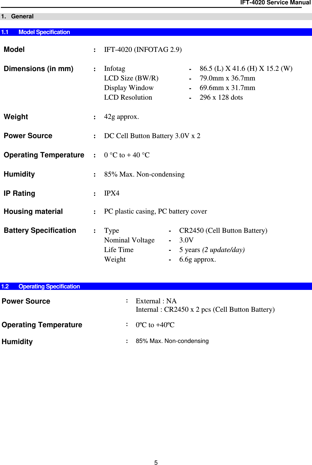 IFT-4020 Service Manual  5 1.   General  1.1  Model Specification   Model : IFT-4020 (INFOTAG 2.9)    Dimensions (in mm) : Infotag  - 86.5 (L) X 41.6 (H) X 15.2 (W)   LCD Size (BW/R) - 79.0mm x 36.7mm   Display Window - 69.6mm x 31.7mm   LCD Resolution - 296 x 128 dots      Weight  : 42g approx.      Power Source : DC Cell Button Battery 3.0V x 2    Operating Temperature : 0 °C to + 40 °C    Humidity : 85% Max. Non-condensing    IP Rating : IPX4  Housing material   : PC plastic casing, PC battery cover    Battery Specification : Type - CR2450 (Cell Button Battery)    Nominal Voltage - 3.0V    Life Time - 5 years (2 update/day)   Weight  - 6.6g approx.       1.2  Operating Specification  Power Source    : External : NA Internal : CR2450 x 2 pcs (Cell Button Battery)      Operating Temperature : 0ºC to +40ºC  Humidity   : 85% Max. Non-condensing     