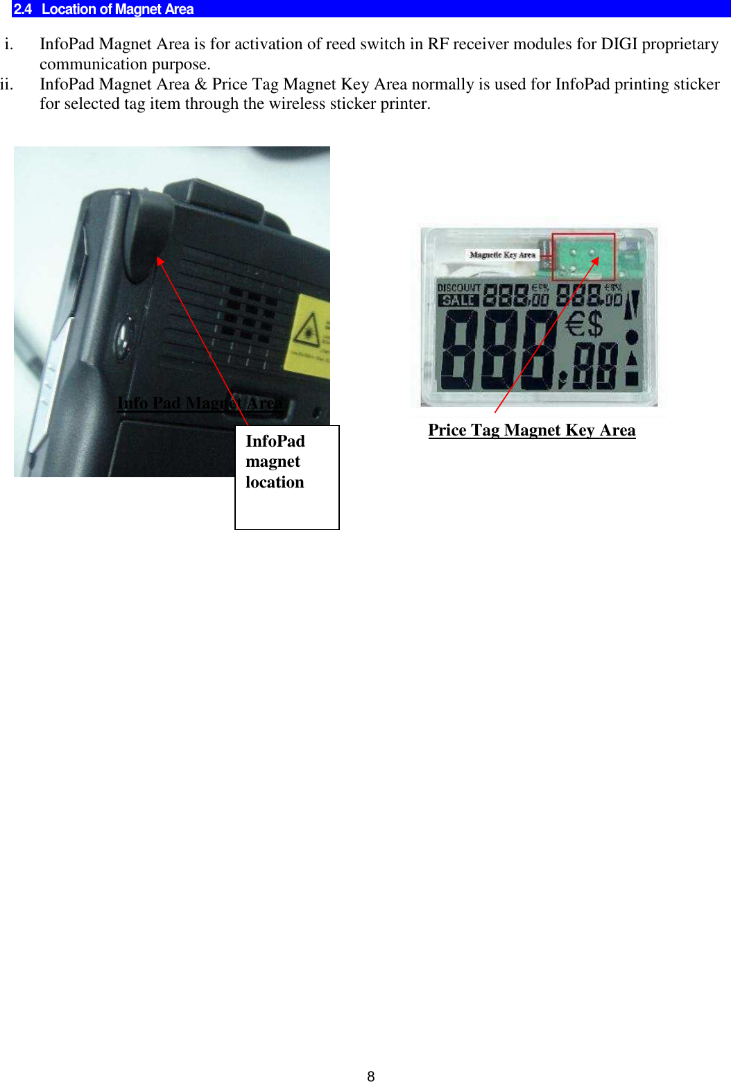 8  2.4   Location of Magnet Area  i. InfoPad Magnet Area is for activation of reed switch in RF receiver modules for DIGI proprietary communication purpose. ii. InfoPad Magnet Area &amp; Price Tag Magnet Key Area normally is used for InfoPad printing sticker for selected tag item through the wireless sticker printer.        Info Pad Magnet Area Price Tag Magnet Key Area InfoPad magnet location 