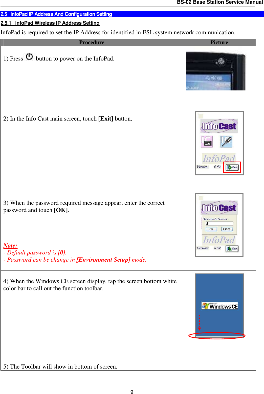 BS-02 Base Station Service Manual  9 2.5   InfoPad IP Address And Configuration Setting  2.5.1   InfoPad Wireless IP Address Setting  InfoPad is required to set the IP Address for identified in ESL system network communication.  Procedure  Picture  1) Press button to power on the InfoPad.          2) In the Info Cast main screen, touch [Exit] button.                      3) When the password required message appear, enter the correct password and touch [OK].     Note:  - Default password is [0]. - Password can be change in [Environment Setup] mode.    4) When the Windows CE screen display, tap the screen bottom white color bar to call out the function toolbar.            5) The Toolbar will show in bottom of screen.   