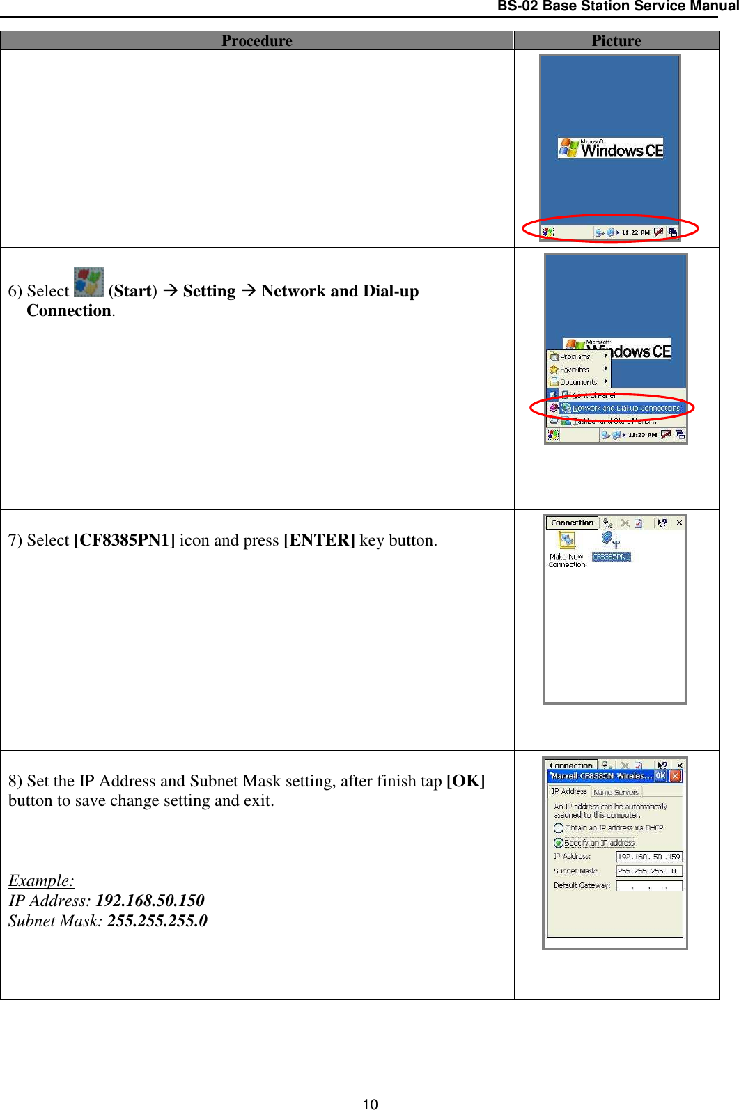 BS-02 Base Station Service Manual  10 Procedure  Picture             6) Select   (Start)  Setting  Network and Dial-up Connection.             7) Select [CF8385PN1] icon and press [ENTER] key button.             8) Set the IP Address and Subnet Mask setting, after finish tap [OK] button to save change setting and exit.    Example: IP Address: 192.168.50.150 Subnet Mask: 255.255.255.0          