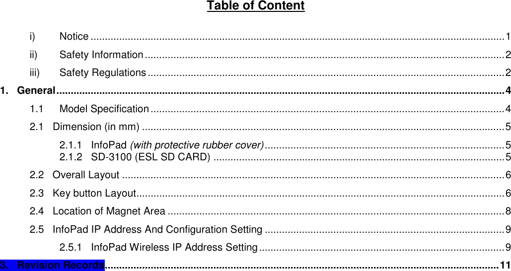 Table of Content  i) Notice .................................................................................................................................................1 ii) Safety Information..............................................................................................................................2 iii) Safety Regulations.............................................................................................................................2 1.   General.............................................................................................................................................................4 1.1 Model Specification............................................................................................................................4 2.1   Dimension (in mm) ...............................................................................................................................5 2.1.1   InfoPad (with protective rubber cover)....................................................................................5 2.1.2   SD-3100 (ESL SD CARD) ......................................................................................................5 2.2   Overall Layout ......................................................................................................................................6 2.3   Key button Layout.................................................................................................................................6 2.4   Location of Magnet Area ......................................................................................................................8 2.5   InfoPad IP Address And Configuration Setting ....................................................................................9 2.5.1   InfoPad Wireless IP Address Setting......................................................................................9 3.   Revision Records..........................................................................................................................................11      