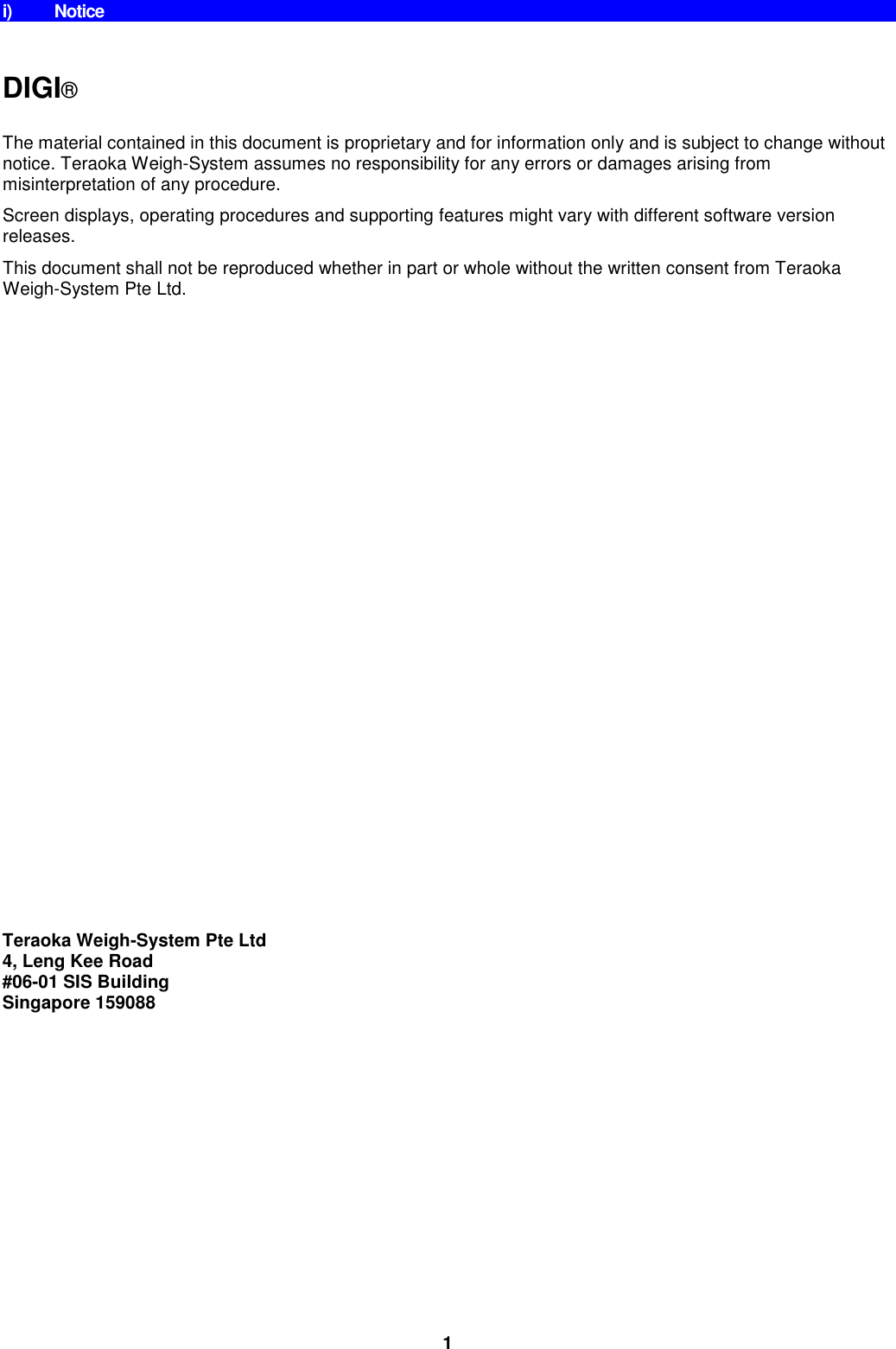 1 i)  Notice   DIGI®  The material contained in this document is proprietary and for information only and is subject to change without notice. Teraoka Weigh-System assumes no responsibility for any errors or damages arising from misinterpretation of any procedure. Screen displays, operating procedures and supporting features might vary with different software version releases. This document shall not be reproduced whether in part or whole without the written consent from Teraoka Weigh-System Pte Ltd.                          Teraoka Weigh-System Pte Ltd 4, Leng Kee Road #06-01 SIS Building Singapore 159088 