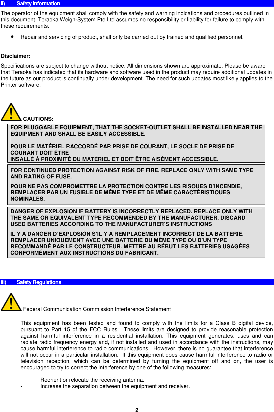 2 ii)  Safety Information The operator of the equipment shall comply with the safety and warning indications and procedures outlined in this document. Teraoka Weigh-System Pte Ltd assumes no responsibility or liability for failure to comply with these requirements. • Repair and servicing of product, shall only be carried out by trained and qualified personnel.  Disclaimer:  Specifications are subject to change without notice. All dimensions shown are approximate. Please be aware that Teraoka has indicated that its hardware and software used in the product may require additional updates in the future as our product is continually under development. The need for such updates most likely applies to the Printer software.          CAUTIONS:  FOR PLUGGABLE EQUIPMENT, THAT THE SOCKET-OUTLET SHALL BE INSTALLED NEAR THE EQUIPMENT AND SHALL BE EASILY ACCESSIBLE.  POUR LE MATÉRIEL RACCORDÉ PAR PRISE DE COURANT, LE SOCLE DE PRISE DE COURANT DOIT ÊTRE  INSALLÉ À PROXIMITÉ DU MATÉRIEL ET DOIT ÊTRE AISÉMENT ACCESSIBLE.  FOR CONTINUED PROTECTION AGAINST RISK OF FIRE, REPLACE ONLY WITH SAME TYPE AND RATING OF FUSE. POUR NE PAS COMPROMETTRE LA PROTECTION CONTRE LES RISQUES D’INCENDIE, REMPLACER PAR UN FUSIBLE DE MÊME TYPE ET DE MÊME CARACTÉRISTIQUES NOMINALES.  DANGER OF EXPLOSION IF BATTERY IS INCORRECTLY REPLACED. REPLACE ONLY WITH THE SAME OR EQUIVALENT TYPE RECOMMENDED BY THE MANUFACTURER. DISCARD USED BATTERIES ACCORDING TO THE MANUFACTURER’S INSTRUCTIONS IL Y A DANGER D’EXPLOSION S’IL Y A REMPLACEMENT INCORRECT DE LA BATTERIE. REMPLACER UNIQUEMENT AVEC UNE BATTERIE DU MÊME TYPE OU D’UN TYPE RECOMMANDÉ PAR LE CONSTRUCTEUR. METTRE AU RÉBUT LES BATTERIES USAGÉES CONFORMÉMENT AUX INSTRUCTIONS DU FABRICANT.         iii)  Safety Regulations   Federal Communication Commission Interference Statement  This  equipment  has  been  tested  and  found  to  comply  with  the  limits  for  a  Class  B  digital  device, pursuant  to  Part  15  of  the  FCC  Rules.    These  limits  are  designed  to  provide  reasonable  protection against  harmful  interference  in  a  residential  installation.  This  equipment  generates,  uses  and  can radiate radio frequency energy and, if not installed and used in accordance with the instructions, may cause harmful interference to radio communications.  However, there is no guarantee that interference will not occur in a particular installation.  If this equipment does cause harmful interference to radio or television  reception,  which  can  be  determined  by  turning  the  equipment  off  and  on,  the  user  is encouraged to try to correct the interference by one of the following measures:  -  Reorient or relocate the receiving antenna. -  Increase the separation between the equipment and receiver. 