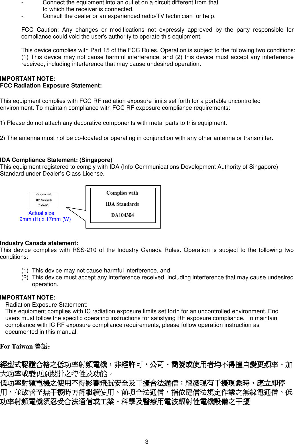 3  -  Connect the equipment into an outlet on a circuit different from that  to which the receiver is connected. -  Consult the dealer or an experienced radio/TV technician for help.  FCC  Caution:  Any  changes  or  modifications  not  expressly  approved  by  the  party  responsible  for compliance could void the user&apos;s authority to operate this equipment.  This device complies with Part 15 of the FCC Rules. Operation is subject to the following two conditions: (1) This device may not cause harmful interference, and (2) this device must accept any interference received, including interference that may cause undesired operation.  IMPORTANT NOTE: FCC Radiation Exposure Statement: This equipment complies with FCC RF radiation exposure limits set forth for a portable uncontrolled environment. To maintain compliance with FCC RF exposure compliance requirements: 1) Please do not attach any decorative components with metal parts to this equipment. 2) The antenna must not be co-located or operating in conjunction with any other antenna or transmitter.  IDA Compliance Statement: (Singapore) This equipment registered to comply with IDA (Info-Communications Development Authority of Singapore) Standard under Dealer’s Class License.                                           Industry Canada statement: This  device complies  with RSS-210 of  the Industry Canada Rules. Operation is subject  to the following two conditions:   (1)  This device may not cause harmful interference, and  (2)  This device must accept any interference received, including interference that may cause undesired operation.  IMPORTANT NOTE: Radiation Exposure Statement: This equipment complies with IC radiation exposure limits set forth for an uncontrolled environment. End users must follow the specific operating instructions for satisfying RF exposure compliance. To maintain compliance with IC RF exposure compliance requirements, please follow operation instruction as documented in this manual.   For Taiwan 警語警語警語警語：：：：     經型式認證合格之低功率射頻電機經型式認證合格之低功率射頻電機經型式認證合格之低功率射頻電機經型式認證合格之低功率射頻電機，，，，非經許可非經許可非經許可非經許可，，，，公司公司公司公司、、、、商號商號商號商號或使用者均不得擅自變更頻率或使用者均不得擅自變更頻率或使用者均不得擅自變更頻率或使用者均不得擅自變更頻率、、、、加加加加大功率或變更原設計之特性及功能大功率或變更原設計之特性及功能大功率或變更原設計之特性及功能大功率或變更原設計之特性及功能。。。。     低功率射頻電機之使用不得影響飛航安全及干擾合法通信低功率射頻電機之使用不得影響飛航安全及干擾合法通信低功率射頻電機之使用不得影響飛航安全及干擾合法通信低功率射頻電機之使用不得影響飛航安全及干擾合法通信；；；；經發現有干擾現象時經發現有干擾現象時經發現有干擾現象時經發現有干擾現象時，，，，應立即停應立即停應立即停應立即停用用用用，，，，並改善至無干擾時方得繼續使用並改善至無干擾時方得繼續使用並改善至無干擾時方得繼續使用並改善至無干擾時方得繼續使用。。。。前項合法通信前項合法通信前項合法通信前項合法通信，，，，指依電信法規定作業之無線電通信指依電信法規定作業之無線電通信指依電信法規定作業之無線電通信指依電信法規定作業之無線電通信。。。。低低低低功率射頻電機須忍受合法通信或工業功率射頻電機須忍受合法通信或工業功率射頻電機須忍受合法通信或工業功率射頻電機須忍受合法通信或工業、、、、科學及醫療用電波輻射性電機設備之干擾科學及醫療用電波輻射性電機設備之干擾科學及醫療用電波輻射性電機設備之干擾科學及醫療用電波輻射性電機設備之干擾      Actual size                           9mm (H) x 17mm (W) 