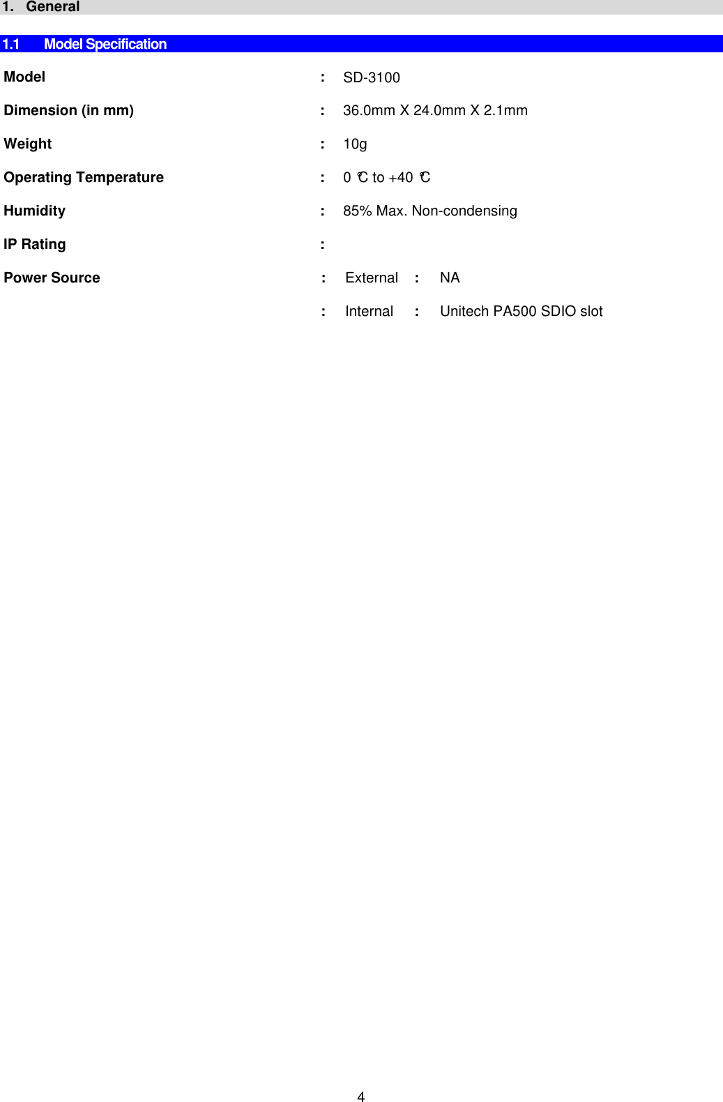 4 1.   General  1.1  Model Specification  Model   :  SD-3100       Dimension (in mm)  : 36.0mm X 24.0mm X 2.1mm       Weight  : 10g      Operating Temperature  : 0 °C to +40 °C      Humidity  : 85% Max. Non-condensing  IP Rating  :   Power Source  : External :  NA      : Internal :  Unitech PA500 SDIO slot      