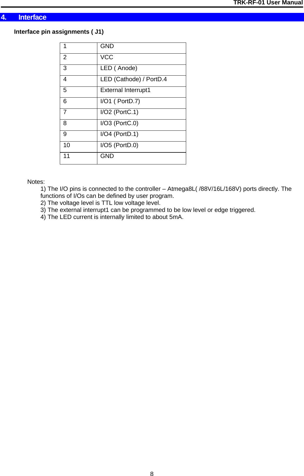 TRK-RF-01 User Manual  8 4. Interface     Interface pin assignments ( J1)   1 GND 2 VCC  3  LED ( Anode) 4  LED (Cathode) / PortD.4 5 External Interrupt1 6  I/O1 ( PortD.7) 7 I/O2 (PortC.1) 8 I/O3 (PortC.0) 9 I/O4 (PortD.1) 10 I/O5 (PortD.0) 11 GND     Notes:  1) The I/O pins is connected to the controller – Atmega8L( /88V/16L/168V) ports directly. The functions of I/Os can be defined by user program.       2) The voltage level is TTL low voltage level.       3) The external interrupt1 can be programmed to be low level or edge triggered.         4) The LED current is internally limited to about 5mA.                   