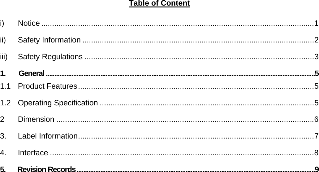       Table of Content  i) Notice ..............................................................................................................................1 ii) Safety Information ...........................................................................................................2 iii) Safety Regulations ..........................................................................................................3 1. General ..............................................................................................................................................................5 1.1 Product Features.............................................................................................................5 1.2 Operating Specification ...................................................................................................5 2 Dimension .......................................................................................................................6 3. Label Information.............................................................................................................7 4. Interface ..........................................................................................................................8 5.       Revision Records............................................................................................................................................9    