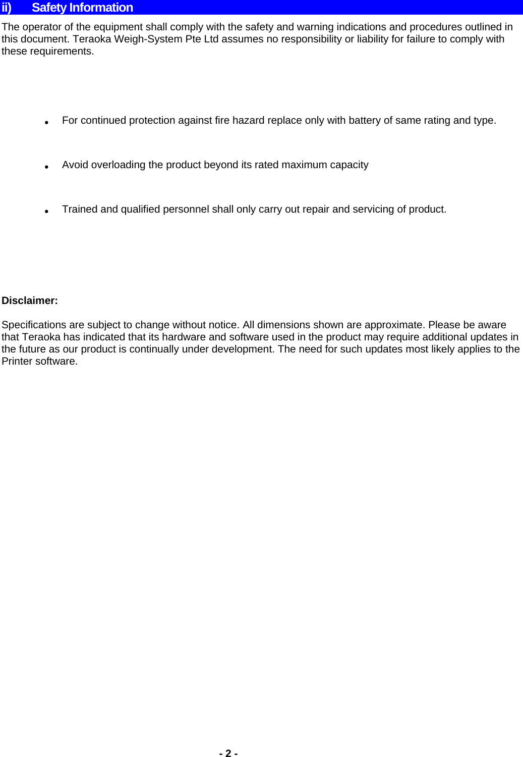    - 2 -  ii) Safety Information The operator of the equipment shall comply with the safety and warning indications and procedures outlined in this document. Teraoka Weigh-System Pte Ltd assumes no responsibility or liability for failure to comply with these requirements.  . For continued protection against fire hazard replace only with battery of same rating and type. . Avoid overloading the product beyond its rated maximum capacity . Trained and qualified personnel shall only carry out repair and servicing of product.      Disclaimer:  Specifications are subject to change without notice. All dimensions shown are approximate. Please be aware that Teraoka has indicated that its hardware and software used in the product may require additional updates in the future as our product is continually under development. The need for such updates most likely applies to the Printer software.                 