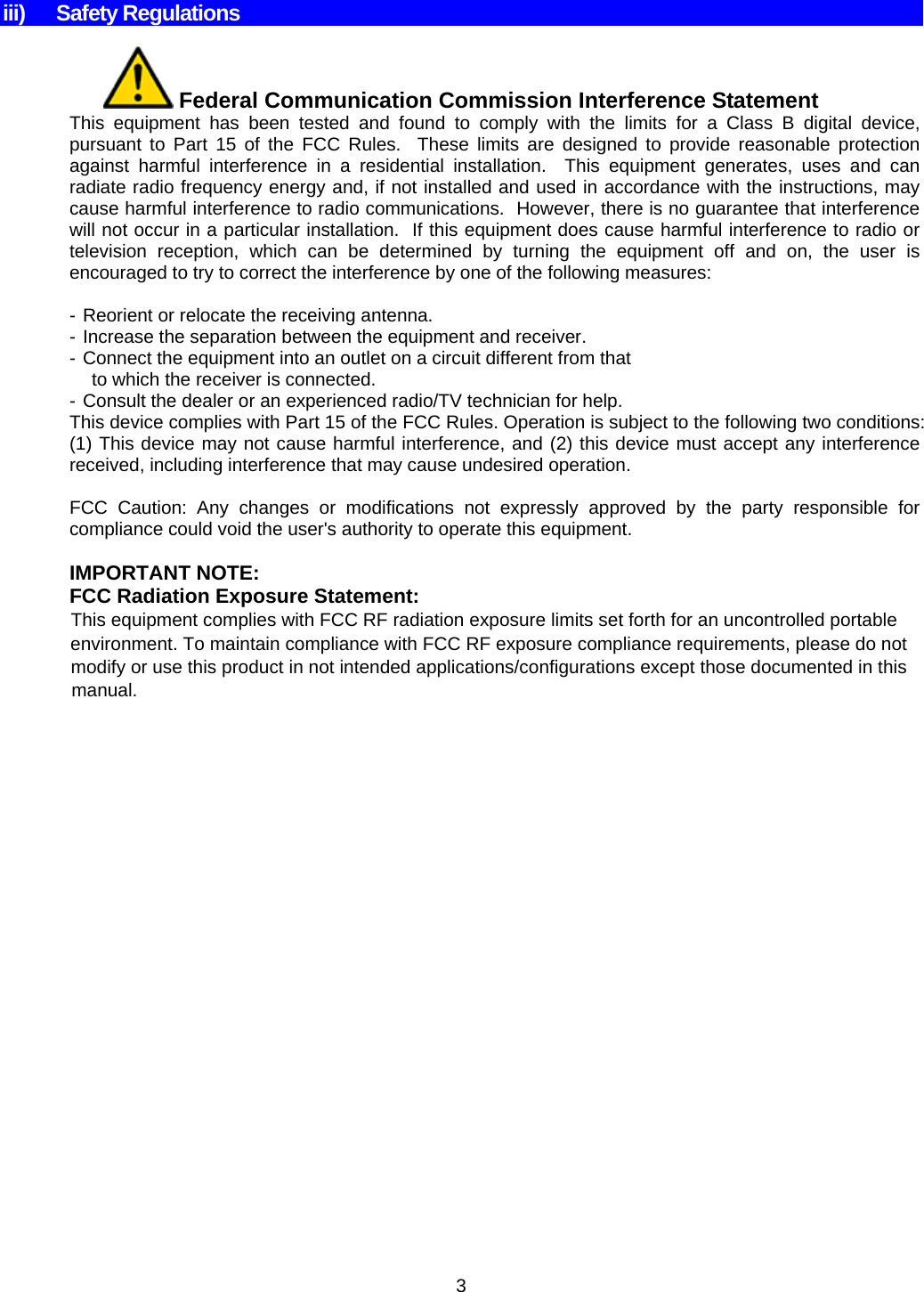  3    iii) Safety Regulations   Federal Communication Commission Interference Statement This equipment has been tested and found to comply with the limits for a Class B digital device, pursuant to Part 15 of the FCC Rules.  These limits are designed to provide reasonable protection against harmful interference in a residential installation.  This equipment generates, uses and can radiate radio frequency energy and, if not installed and used in accordance with the instructions, may cause harmful interference to radio communications.  However, there is no guarantee that interference will not occur in a particular installation.  If this equipment does cause harmful interference to radio or television reception, which can be determined by turning the equipment off and on, the user is encouraged to try to correct the interference by one of the following measures:  - Reorient or relocate the receiving antenna. - Increase the separation between the equipment and receiver. - Connect the equipment into an outlet on a circuit different from that to which the receiver is connected. - Consult the dealer or an experienced radio/TV technician for help. This device complies with Part 15 of the FCC Rules. Operation is subject to the following two conditions: (1) This device may not cause harmful interference, and (2) this device must accept any interference received, including interference that may cause undesired operation.  FCC Caution: Any changes or modifications not expressly approved by the party responsible for compliance could void the user&apos;s authority to operate this equipment.  IMPORTANT NOTE: FCC Radiation Exposure Statement:             This equipment complies with FCC RF radiation exposure limits set forth for an uncontrolled portable                           environment. To maintain compliance with FCC RF exposure compliance requirements, please do not                                        modify or use this product in not intended applications/configurations except those documented in this                                                     manual. 