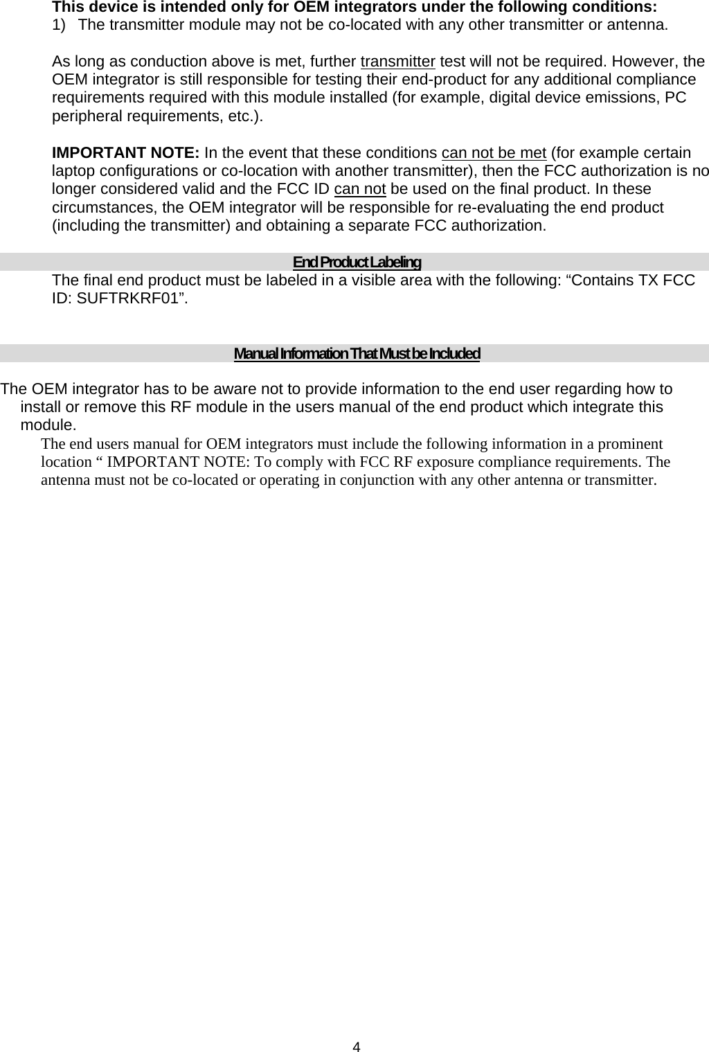  4 This device is intended only for OEM integrators under the following conditions: 1)  The transmitter module may not be co-located with any other transmitter or antenna.  As long as conduction above is met, further transmitter test will not be required. However, the OEM integrator is still responsible for testing their end-product for any additional compliance requirements required with this module installed (for example, digital device emissions, PC peripheral requirements, etc.).  IMPORTANT NOTE: In the event that these conditions can not be met (for example certain laptop configurations or co-location with another transmitter), then the FCC authorization is no longer considered valid and the FCC ID can not be used on the final product. In these circumstances, the OEM integrator will be responsible for re-evaluating the end product (including the transmitter) and obtaining a separate FCC authorization.  End Product Labeling The final end product must be labeled in a visible area with the following: “Contains TX FCC ID: SUFTRKRF01”.   Manual Information That Must be Included The OEM integrator has to be aware not to provide information to the end user regarding how to install or remove this RF module in the users manual of the end product which integrate this module. The end users manual for OEM integrators must include the following information in a prominent location “ IMPORTANT NOTE: To comply with FCC RF exposure compliance requirements. The antenna must not be co-located or operating in conjunction with any other antenna or transmitter.  
