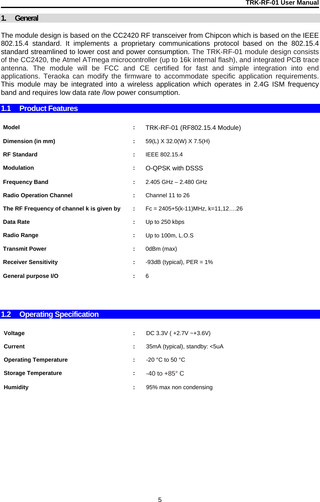 TRK-RF-01 User Manual  5 1. General  The module design is based on the CC2420 RF transceiver from Chipcon which is based on the IEEE 802.15.4 standard. It implements a proprietary communications protocol based on the 802.15.4 standard streamlined to lower cost and power consumption. The TRK-RF-01 module design consists of the CC2420, the Atmel ATmega microcontroller (up to 16k internal flash), and integrated PCB trace antenna. The module will be FCC and CE certified for fast and simple integration into end applications. Teraoka can modify the firmware to accommodate specific application requirements. This module may be integrated into a wireless application which operates in 2.4G ISM frequency band and requires low data rate /low power consumption.  1.1 Product Features    Model : TRK-RF-01 (RF802.15.4 Module)    Dimension (in mm)  :  59(L) X 32.0(W) X 7.5(H)    RF Standard  :  IEEE 802.15.4    Modulation : O-QPSK with DSSS    Frequency Band  :  2.405 GHz – 2.480 GHz    Radio Operation Channel  :  Channel 11 to 26    The RF Frequency of channel k is given by  :  Fc = 2405+5(k-11)MHz, k=11,12….26    Data Rate  :  Up to 250 kbps    Radio Range  :  Up to 100m, L.O.S     Transmit Power  :  0dBm (max)    Receiver Sensitivity  :  -93dB (typical), PER = 1%    General purpose I/O  :  6       1.2 Operating Specification   Voltage : DC 3.3V ( +2.7V ~+3.6V)    Current : 35mA (typical), standby: &lt;5uA    Operating Temperature  :  -20 °C to 50 °C     Storage Temperature  :  -40 to +85° C     Humidity : 95% max non condensing       