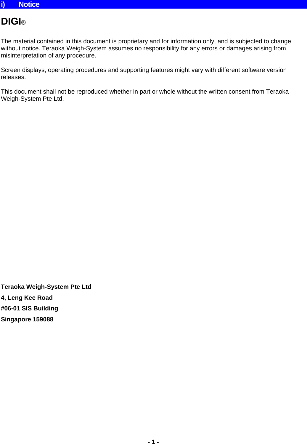 i) Notice   DIGI®  The material contained in this document is proprietary and for information only, and is subjected to change without notice. Teraoka Weigh-System assumes no responsibility for any errors or damages arising from misinterpretation of any procedure. Screen displays, operating procedures and supporting features might vary with different software version releases. This document shall not be reproduced whether in part or whole without the written consent from Teraoka Weigh-System Pte Ltd.                          Teraoka Weigh-System Pte Ltd 4, Leng Kee Road #06-01 SIS Building Singapore 159088 - 1 -  