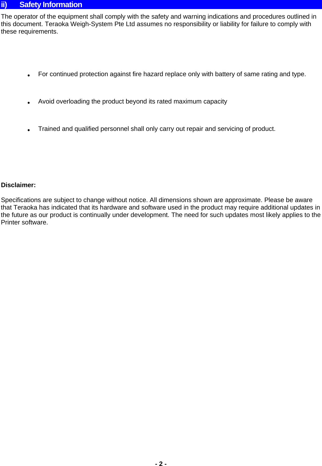 ii) Safety Information The operator of the equipment shall comply with the safety and warning indications and procedures outlined in this document. Teraoka Weigh-System Pte Ltd assumes no responsibility or liability for failure to comply with these requirements.  .  For continued protection against fire hazard replace only with battery of same rating and type. .  Avoid overloading the product beyond its rated maximum capacity .  Trained and qualified personnel shall only carry out repair and servicing of product.      Disclaimer:  Specifications are subject to change without notice. All dimensions shown are approximate. Please be aware that Teraoka has indicated that its hardware and software used in the product may require additional updates in the future as our product is continually under development. The need for such updates most likely applies to the Printer software.                 - 2 -  