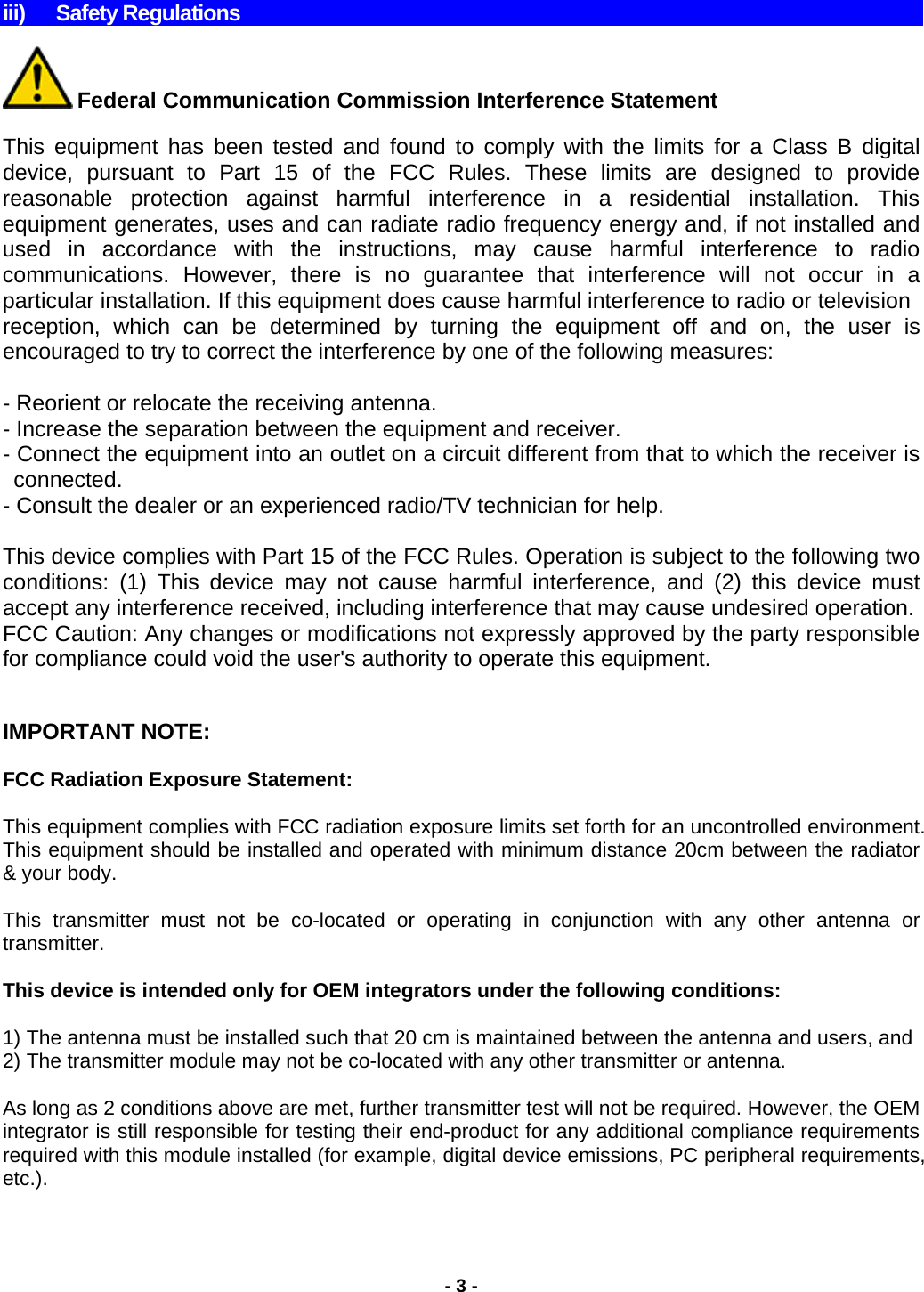    iii) Safety Regulations   Federal Communication Commission Interference Statement  This equipment has been tested and found to comply with the limits for a Class B digital device, pursuant to Part 15 of the FCC Rules. These limits are designed to provide reasonable protection against harmful interference in a residential installation. This equipment generates, uses and can radiate radio frequency energy and, if not installed and used in accordance with the instructions, may cause harmful interference to radio communications. However, there is no guarantee that interference will not occur in a particular installation. If this equipment does cause harmful interference to radio or television reception, which can be determined by turning the equipment off and on, the user is encouraged to try to correct the interference by one of the following measures:  - Reorient or relocate the receiving antenna. - Increase the separation between the equipment and receiver. - Connect the equipment into an outlet on a circuit different from that to which the receiver is connected. - Consult the dealer or an experienced radio/TV technician for help.  This device complies with Part 15 of the FCC Rules. Operation is subject to the following two conditions: (1) This device may not cause harmful interference, and (2) this device must accept any interference received, including interference that may cause undesired operation. FCC Caution: Any changes or modifications not expressly approved by the party responsible for compliance could void the user&apos;s authority to operate this equipment.   IMPORTANT NOTE:  FCC Radiation Exposure Statement:  This equipment complies with FCC radiation exposure limits set forth for an uncontrolled environment. This equipment should be installed and operated with minimum distance 20cm between the radiator &amp; your body.   This transmitter must not be co-located or operating in conjunction with any other antenna or transmitter.  This device is intended only for OEM integrators under the following conditions:  1) The antenna must be installed such that 20 cm is maintained between the antenna and users, and 2) The transmitter module may not be co-located with any other transmitter or antenna.  As long as 2 conditions above are met, further transmitter test will not be required. However, the OEM integrator is still responsible for testing their end-product for any additional compliance requirements required with this module installed (for example, digital device emissions, PC peripheral requirements, etc.).  - 3 - 