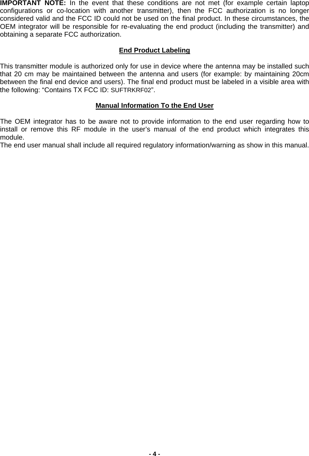 IMPORTANT NOTE: In the event that these conditions are not met (for example certain laptop configurations or co-location with another transmitter), then the FCC authorization is no longer considered valid and the FCC ID could not be used on the final product. In these circumstances, the OEM integrator will be responsible for re-evaluating the end product (including the transmitter) and obtaining a separate FCC authorization.  End Product Labeling  This transmitter module is authorized only for use in device where the antenna may be installed such that 20 cm may be maintained between the antenna and users (for example: by maintaining 20cm between the final end device and users). The final end product must be labeled in a visible area with the following: “Contains TX FCC ID: SUFTRKRF02”.  Manual Information To the End User The OEM integrator has to be aware not to provide information to the end user regarding how to install or remove this RF module in the user’s manual of the end product which integrates this module.  The end user manual shall include all required regulatory information/warning as show in this manual.- 4 - 