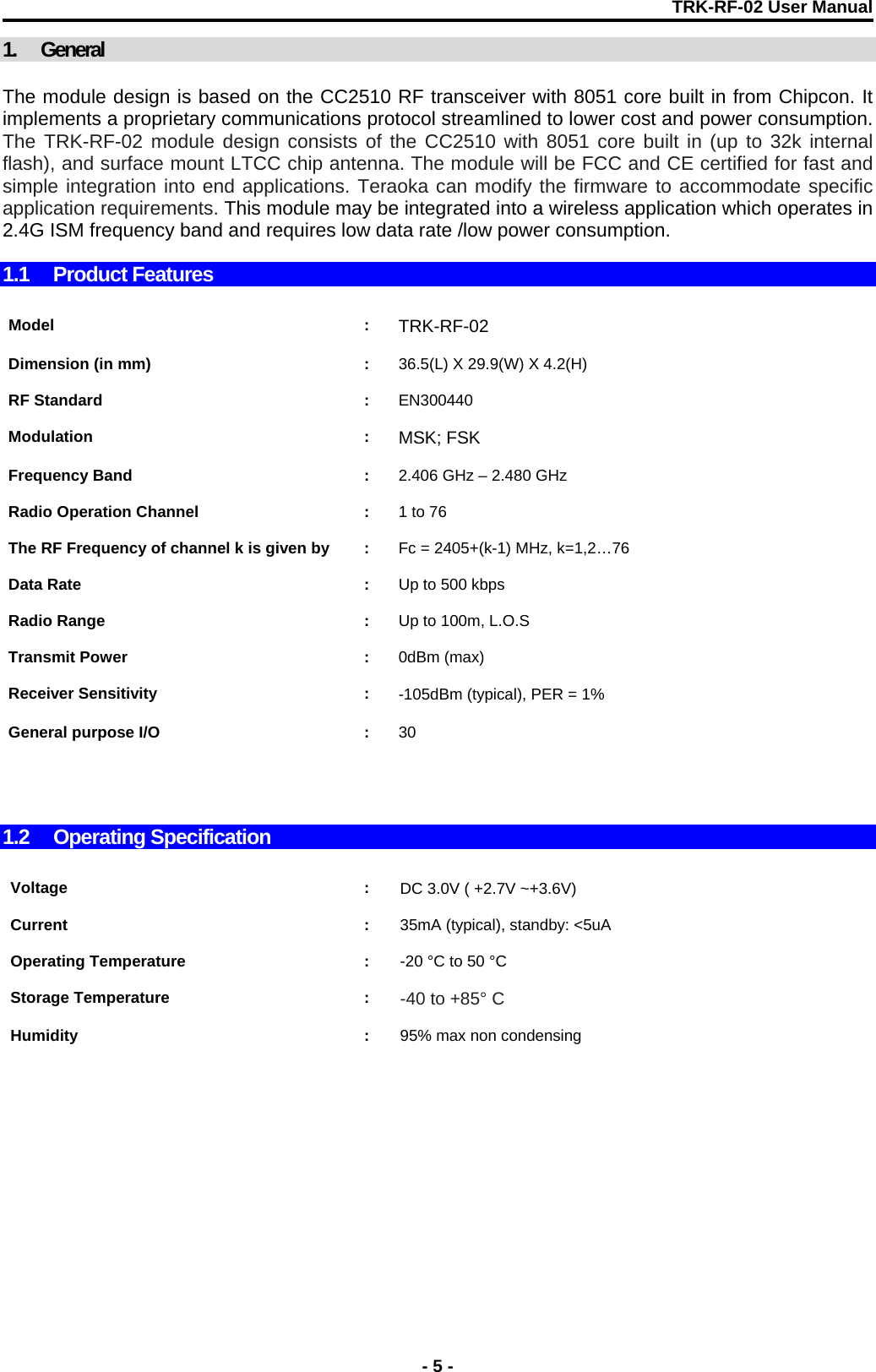 TRK-RF-02 User Manual  1. General  The module design is based on the CC2510 RF transceiver with 8051 core built in from Chipcon. It implements a proprietary communications protocol streamlined to lower cost and power consumption. The TRK-RF-02 module design consists of the CC2510 with 8051 core built in (up to 32k internal flash), and surface mount LTCC chip antenna. The module will be FCC and CE certified for fast and simple integration into end applications. Teraoka can modify the firmware to accommodate specific application requirements. This module may be integrated into a wireless application which operates in 2.4G ISM frequency band and requires low data rate /low power consumption.  1.1 Product Features    Model : TRK-RF-02    Dimension (in mm)  :  36.5(L) X 29.9(W) X 4.2(H)    RF Standard  :  EN300440     Modulation : MSK; FSK    Frequency Band  :  2.406 GHz – 2.480 GHz    Radio Operation Channel  :  1 to 76    The RF Frequency of channel k is given by  :  Fc = 2405+(k-1) MHz, k=1,2…76    Data Rate  :  Up to 500 kbps    Radio Range  :  Up to 100m, L.O.S     Transmit Power  :  0dBm (max)    Receiver Sensitivity  :  -105dBm (typical), PER = 1%     General purpose I/O  :  30       1.2 Operating Specification   Voltage : DC 3.0V ( +2.7V ~+3.6V)    Current : 35mA (typical), standby: &lt;5uA    Operating Temperature  :  -20 °C to 50 °C     Storage Temperature  :  -40 to +85° C     Humidity : 95% max non condensing       - 5 - 