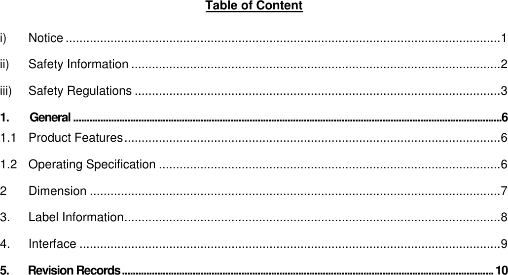     Table of Content  i) Notice ..............................................................................................................................1 ii) Safety Information ...........................................................................................................2 iii) Safety Regulations ..........................................................................................................3 1. General..............................................................................................................................................................6 1.1 Product Features.............................................................................................................6 1.2 Operating Specification ...................................................................................................6 2 Dimension .......................................................................................................................7 3. Label Information.............................................................................................................8 4. Interface ..........................................................................................................................9 5.       Revision Records.........................................................................................................................................10    