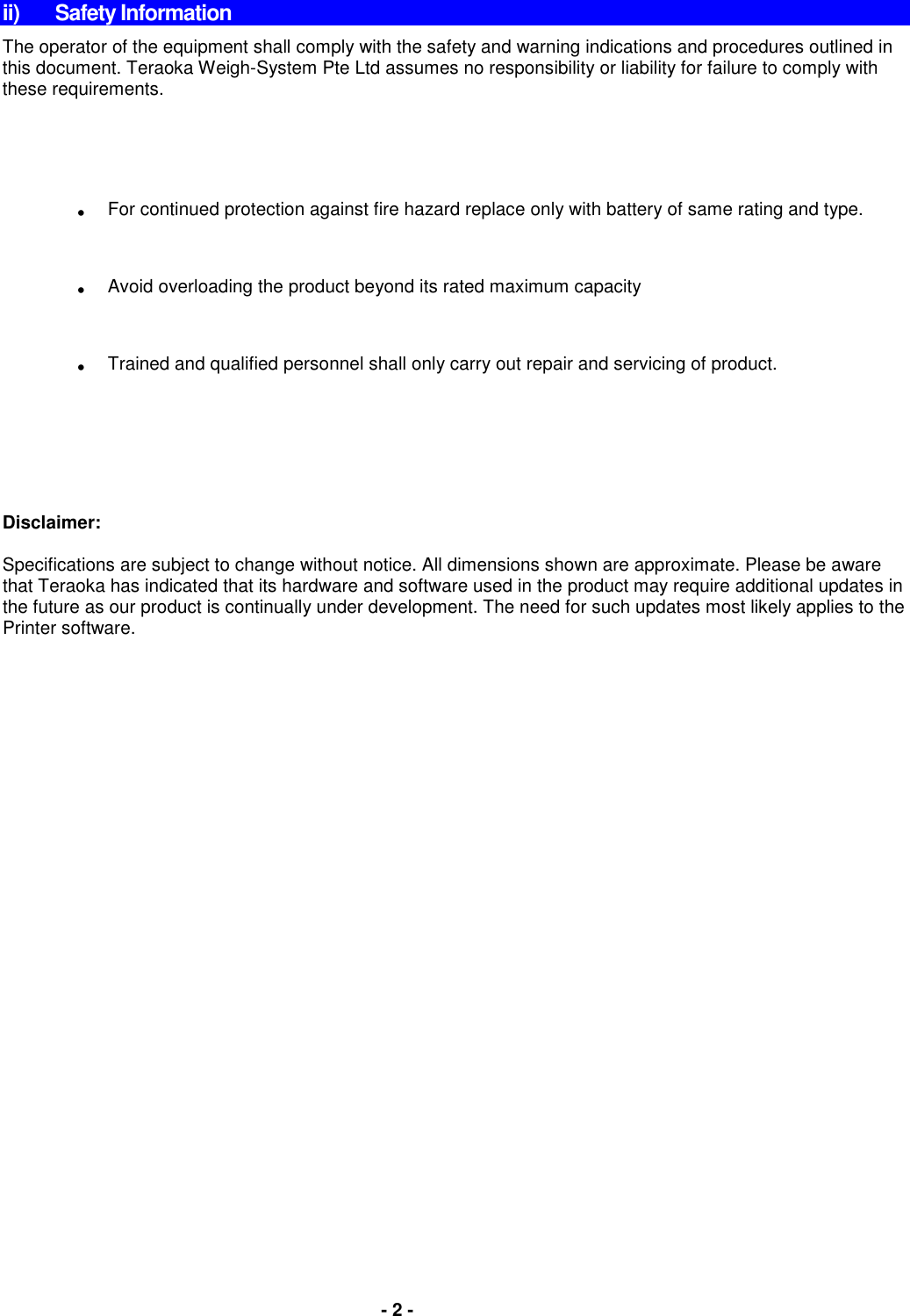   - 2 -  ii)  Safety Information The operator of the equipment shall comply with the safety and warning indications and procedures outlined in this document. Teraoka Weigh-System Pte Ltd assumes no responsibility or liability for failure to comply with these requirements.  . For continued protection against fire hazard replace only with battery of same rating and type. . Avoid overloading the product beyond its rated maximum capacity . Trained and qualified personnel shall only carry out repair and servicing of product.      Disclaimer:  Specifications are subject to change without notice. All dimensions shown are approximate. Please be aware that Teraoka has indicated that its hardware and software used in the product may require additional updates in the future as our product is continually under development. The need for such updates most likely applies to the Printer software.                 