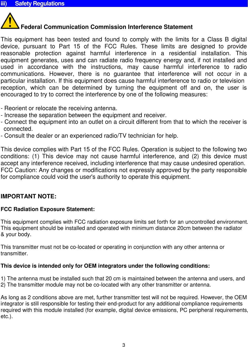 3    iii)  Safety Regulations   Federal Communication Commission Interference Statement  This  equipment  has  been  tested and found to  comply  with  the  limits for  a  Class B digital device,  pursuant  to  Part  15  of  the  FCC  Rules.  These  limits  are  designed  to  provide reasonable  protection  against  harmful  interference  in  a  residential  installation.  This equipment generates, uses and can radiate radio frequency energy and, if not installed and used  in  accordance  with  the  instructions,  may  cause  harmful  interference  to  radio communications.  However,  there  is  no  guarantee  that  interference  will  not  occur  in  a particular installation. If this equipment does cause harmful interference to radio or television reception,  which  can  be  determined  by  turning  the  equipment  off  and  on,  the  user  is encouraged to try to correct the interference by one of the following measures:  - Reorient or relocate the receiving antenna. - Increase the separation between the equipment and receiver. - Connect the equipment into an outlet on a circuit different from that to which the receiver is connected. - Consult the dealer or an experienced radio/TV technician for help.  This device complies with Part 15 of the FCC Rules. Operation is subject to the following two conditions:  (1)  This  device  may  not  cause  harmful  interference,  and  (2)  this  device  must accept any interference received, including interference that may cause undesired operation. FCC Caution: Any changes or modifications not expressly approved by the party responsible for compliance could void the user&apos;s authority to operate this equipment.   IMPORTANT NOTE:  FCC Radiation Exposure Statement:  This equipment complies with FCC radiation exposure limits set forth for an uncontrolled environment. This equipment should be installed and operated with minimum distance 20cm between the radiator &amp; your body.   This transmitter must not be co-located or operating in conjunction with any other antenna or transmitter.  This device is intended only for OEM integrators under the following conditions:  1) The antenna must be installed such that 20 cm is maintained between the antenna and users, and 2) The transmitter module may not be co-located with any other transmitter or antenna.  As long as 2 conditions above are met, further transmitter test will not be required. However, the OEM integrator is still responsible for testing their end-product for any additional compliance requirements required with this module installed (for example, digital device emissions, PC peripheral requirements, etc.).  