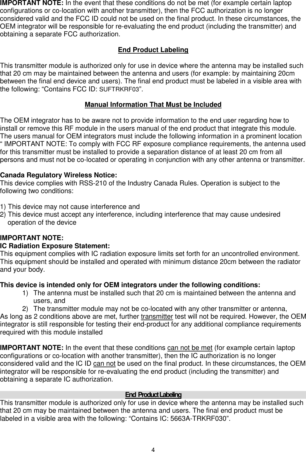 4 IMPORTANT NOTE: In the event that these conditions do not be met (for example certain laptop configurations or co-location with another transmitter), then the FCC authorization is no longer considered valid and the FCC ID could not be used on the final product. In these circumstances, the OEM integrator will be responsible for re-evaluating the end product (including the transmitter) and obtaining a separate FCC authorization.  End Product Labeling  This transmitter module is authorized only for use in device where the antenna may be installed such that 20 cm may be maintained between the antenna and users (for example: by maintaining 20cm between the final end device and users). The final end product must be labeled in a visible area with the following: “Contains FCC ID: SUFTRKRF03”.  Manual Information That Must be Included  The OEM integrator has to be aware not to provide information to the end user regarding how to install or remove this RF module in the users manual of the end product that integrate this module. The users manual for OEM integrators must include the following information in a prominent location “ IMPORTANT NOTE: To comply with FCC RF exposure compliance requirements, the antenna used for this transmitter must be installed to provide a separation distance of at least 20 cm from all persons and must not be co-located or operating in conjunction with any other antenna or transmitter.  Canada Regulatory Wireless Notice: This device complies with RSS-210 of the Industry Canada Rules. Operation is subject to the following two conditions:  1) This device may not cause interference and 2) This device must accept any interference, including interference that may cause undesired     operation of the device  IMPORTANT NOTE: IC Radiation Exposure Statement: This equipment complies with IC radiation exposure limits set forth for an uncontrolled environment. This equipment should be installed and operated with minimum distance 20cm between the radiator and your body.  This device is intended only for OEM integrators under the following conditions: 1)  The antenna must be installed such that 20 cm is maintained between the antenna and users, and  2)  The transmitter module may not be co-located with any other transmitter or antenna,  As long as 2 conditions above are met, further transmitter test will not be required. However, the OEM integrator is still responsible for testing their end-product for any additional compliance requirements required with this module installed   IMPORTANT NOTE: In the event that these conditions can not be met (for example certain laptop configurations or co-location with another transmitter), then the IC authorization is no longer considered valid and the IC ID can not be used on the final product. In these circumstances, the OEM integrator will be responsible for re-evaluating the end product (including the transmitter) and obtaining a separate IC authorization.  End  Product Labeling This transmitter module is authorized only for use in device where the antenna may be installed such that 20 cm may be maintained between the antenna and users. The final end product must be labeled in a visible area with the following: “Contains IC: 5663A-TRKRF030”.  